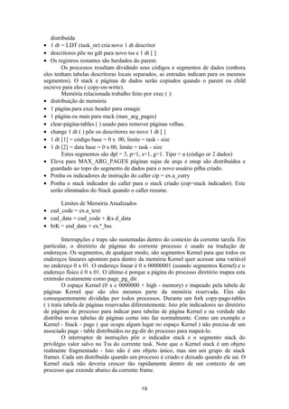 distribuída 
· 1 dt = LDT (task_nr) cria novo 1 dt descritor 
· descritores põe no gdt para novo tss e 1 dt [ ] 
· Os registros restantes são herdados do parent. 
Os processos resultam dividindo seus códigos e segmentos de dados (embora 
eles tenham tabelas descritoras locais separados, as entradas indicam para os mesmos 
segmentos). O stack e páginas de dados serão copiados quando o parent ou child 
escreve para eles ( copy-on-write). 
Memória relacionada trabalho feito por exec ( ): 
· distribuição de memória 
· 1 página para exec header para omagic 
· 1 página ou mais para stack (max_arg_pages) 
· clear-página-tables ( ) usado para remover páginas velhas. 
· change 1 dt ( ) põe os descritores no novo 1 dt [ ] 
· 1 dt [1] = código base = 0 x 00, limite = task - size 
· 1 dt [2] = data base = 0 x 00, limite = task - size 
Estes segmentos são dpl = 3, p=1, s=1, g=1. Tipo = a (código or 2 dados) 
· Eleva para MAX_ARG_PAGES páginas sujas de arqu e enup são distribuídos e 
guardado ao topo do segmento de dados para o novo usuário pilha criado. 
· Ponha os indicadores de instrução do caller cip = ex.a_cutry 
· Ponha o stack indicador do caller para o stack criado (esp=stack indicador). Este 
serão eliminados do Stack quando o caller resume. 
Limites de Memória Atualizados 
· cud_code = ex.a_text 
· cud_data = cud_code + &x.d_data 
· brK = end_data + ex.ª_bss 
Interrupções e traps são sustentadas dentro do contexto da corrente tarefa. Em 
particular, o diretório de páginas do corrente processo é usado na tradução de 
endereços. Os segmentos, de qualquer modo, são segmentos Kernel para que todos os 
endereços lineares apontem para dentro da memória Kernel quer acessar uma variável 
no endereço 0 x 01. O endereço linear é 0 x 00000001 (usando segmentos Kernel) e o 
endereço físico é 0 x 01. O último é porque a página do processo diretório mapea esta 
extensão exatamente como page_pg_dir. 
O espaço Kernel (0 x c 0000000 + high - memory) e mapeado pela tabela de 
páginas Kernel que são eles mesmos parte da memória reservada. Eles são 
consequentemente divididas por todos processos. Durante um fork copy-page-tables 
( ) trata tabela de páginas reservadas diferentemente. Isto põe indicadores no diretório 
de páginas de processo para indicar para tabelas de página Kernel e na verdade não 
distribui novas tabelas de páginas como isto faz normalmente. Como um exemplo o 
Kernel - Stack - page ( que ocupa algum lugar no espaço Kernel ) não precisa de um 
associado page - table distribuídos no pg-dir do processo para mapeá-lo. 
O interruptor de instruções põe o indicador stack e o segmento stack do 
privilégio valor salvo no Tss do corrente task. Note que o Kernel stack é um objeto 
realmente fragmentado - Isto não é um objeto único, mas sim um grupo de stack 
frames. Cada um distribuído quando um processo é criado e deixado quando ele sai. O 
Kernel stack não deveria crescer tão rapidamente dentro de um contexto de um 
processo que extende abaixo da corrente frame. 
19 
 