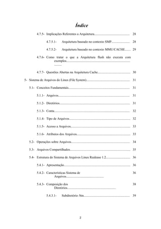 Índice 
4.7.5- Implicações Referentes a Arquitetura.......................................... 28 
4.7.5.1- Arquitetura baseado no contexto SMP...................... 28 
4.7.5.2- Arquitetura baseado no contexto MMU/CACHE....... 29 
4.7.6- Como tratar o que a Arquitetura flush não executa com 
exemplos............................................................................ 
......... 
4.7.7- Questões Abertas na Arquitetura Cache....................................... 30 
5- Sistema de Arquivos do Linux (File System).................................................... 31 
5.1- Conceitos Fundamentais......................................................................... 31 
5.1.1- Arquivos..................................................................................... 31 
5.1.2- Diretórios.................................................................................... 31 
5.1.3- Conta.......................................................................................... 32 
5.1.4- Tipo de Arquivos......................................................................... 32 
5.1.5- Acesso a Arquivos....................................................................... 33 
5.1.6- Atributos dos Arquivos................................................................ 33 
5.2- Operações sobre Arquivos...................................................................... 34 
5.3- Arquivos Compartilhados........................................................................ 35 
5.4- Estrutura do Sistema de Arquivos Linux Realease 1.2............................. 36 
5.4.1- Apresentação............................................................................... 36 
5.4.2- Características Sistema de 
Arquivos............................................. 
36 
5.4.3- Composição dos 
Diretórios.......................................................... 
38 
5.4.3.1- Subdiretório /bin....................................................... 39 
2 
 