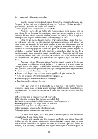 4.5 - Adquirindo e liberando memórias 
Quando qualquer rotina Kernel precisa de memória isto acaba chamando get-free- 
page ( ). Este está num nível mais baixo do que Kmallor ( ) (de fato Kmalloc ( ) 
get-free-page ( ) quando isto precisa mais memória). 
Get-free-page ( ) toma um parâmetro, a prioridade. 
Possíveis valores são gfp_buffer_gfp, Kernel, gfp,nfs e gfp atomic. Isto tira 
uma página do the free-page-list, atualizados mem_map, zeram a página e retorna o 
endereço físico da página (note que Kmalloc) retorna um endereço físico. A lógica do 
mm depende do mapa da identidade entre o endereço lógico e físico. 
Isto é por ele mesmo bastante simples. O problema é claro, é que o free-page-list 
pode estar vazio. Se você não requisitar uma operação atômica, nesta etapa, você 
entra dentro do domínio de uma page stealing e que nós discutiremos em um 
momento. Como um último recurso ( e para requisitos atômicos) uma página é 
separada do secundary-page-list (como você pode ter achado, quando páginas são 
libertadas, o secundary-page-list enche primeiro a manipulação atual da page-list e 
mem-map ocorre neste misterioso macro chamado remove-from-mem-queve ( ) que 
você provavelmente nunca quer investigar. O suficiente para dizer que interrupções 
são incapacitados. [Eu penso que isto deveria ser explicado aqui. Isto não é tão 
difícil...] 
Agora de volta ao "Roubando páginas" get-free-page ( ) chame try-to-fre-page 
( ) que chame repetidamente shrink_buffers ( ) e swap-out ( ) nesta ordem até 
conseguir liberar uma página. A prioridade é aumentada em cada iteration sucessiva 
para que estas duas rotinas processem suas page-sterling-loops mais frequentemente. 
Aqui está um exemplo do processo swap-out: 
· Faça a tabela do processo e adquira uma swappable task, por exemplo, Q. 
· Ache um user page-table (não reservado) no espaço de Q. 
· Para cada página na tabela try-to-swap-out (page) 
· Termina quando a página é liberada. 
Note que swap-out ( ) (chamada try-to-free-page ( )) mantém variáveis 
estatísticas e deste modo isto pode resumir a procura onde terminar a chamada anterior 
try-to-swap-out ( ) examine os page-tables de todos usar process e obrigue o sterling 
policy: 
1) Não brincar com as páginas (reserved) reservadas 
2) Envelheçar a página se ela é marcada acessada (1 bit) 
3) Não mexa com página adquirida recentemente (last-free-pages ( )) 
4) Deixe páginas sujas com map-counts > 1 intocadas 
5) Diminua o map-count das páginas limpas 
6) Librere páginas limpas se elas não são mapeadas 
7) Troque páginas sujas com um map-count de 1 
De todas essas ações, 6 e 7 vão parar o processo poruqe eles resultam na 
liberação atual de uma página física. 
A quinta ação resulta uma dos processos perdendo uma página limpa não 
dividida que não foi acessada recentemente (diminuindo Q à rss) que não é tão ruim, 
mas os efeitos cumulativos de algumas iterations pode atrasar o processo muito. No 
presente, há 6 iterations, deste modo uma página dividida por 6 processos pode ser 
20 
 