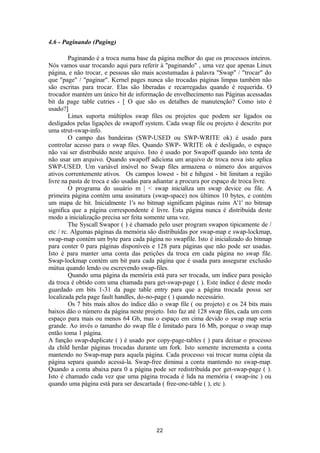 4.6 - Paginando (Paging) 
Paginando é a troca numa base da página melhor do que os processos inteiros. 
Nós vamos usar trocando aqui para referir à "paginando" , uma vez que apenas Linux 
página, e não trocar, e pessoas são mais acostumadas à palavra "Swap" / "trocar" do 
que "page" / "paginar". Kernel pages nunca são trocadas páginas limpas também não 
são escritas para trocar. Elas são liberadas e recarregadas quando é requerida. O 
trocador mantém um único bit de informação de envelhecimento nas Páginas acessadas 
bit da page table cutries - [ O que são os detalhes de manutenção? Como isto é 
usado?] 
Linux suporta múltiplos swap files ou projetos que podem ser ligados ou 
desligados pelas ligações de swapoff system. Cada swap file ou projeto é descrito por 
uma strut-swap-info. 
O campo das bandeiras (SWP-USED ou SWP-WRITE ok) é usado para 
controlar acesso para o swap files. Quando SWP- WRITE ok é desligado, o espaço 
não vai ser distribuído neste arquivo. Isto é usado por Swapoff quando isto tenta de 
não usar um arquivo. Quando swapoff adiciona um arquivo de troca nova isto aplica 
SWP-USED. Um variável imóvel no Swap files armazena o número dos arquivos 
ativos correntemente ativos. Os campos lowest - bit e hihgest - bit limitam a região 
livre na pasta de troca e são usadas para adiantar a procura por espaço de troca livre. 
O programa do usuário m | < swap inicializa um swap device ou file. A 
primeira página contém uma assinatura (swap-space) nos últimos 10 bytes, e contém 
um mapa de bit. Inicialmente 1's no bitmap significam páginas ruins A'1' no bitmap 
significa que a página correspondente é livre. Esta página nunca é distribuída deste 
modo a inicialização precisa ser feita somente uma vez. 
The Syscall Swapor ( ) é chamado pelo user program swapon tipicamente de / 
etc / rc. Algumas páginas da memória são distribuídas por swap-map e swap-lockmap, 
swap-map contém um byte para cada página no swapfile. Isto é inicializado do bitmap 
para conter 0 para páginas disponíveis e 128 para páginas que não pode ser usadas. 
Isto é para manter uma conta das petições da troca em cada página no swap file. 
Swap-lockmap contém um bit para cada página que é usada para assegurar exclusão 
mútua quando lendo ou escrevendo swap-files. 
Quando uma página da memória está para ser trocada, um índice para posição 
da troca é obtido com uma chamada para get-swap-page ( ). Este índice é deste modo 
guardado em bits 1-31 da page table entry para que a página trocada possa ser 
localizada pela page fault handles, do-no-page ( ) quando necessário. 
Os 7 bits mais altos do índice dão o swap file ( ou projeto) e os 24 bits mais 
baixos dão o número da página neste projeto. Isto faz até 128 swap files, cada um com 
espaço para mais ou menos 64 Gb, mas o espaço em cima devido o swap map seria 
grande. Ao invés o tamanho do swap file é limitado para 16 Mb, porque o swap map 
então toma 1 página. 
A função swap-duplicate ( ) é usado por copy-page-tables ( ) para deixar o processo 
da child herdar páginas trocadas durante um fork. Isto somente incrementa a conta 
mantendo no Swap-map para aquela página. Cada processo vai trocar numa cópia da 
página separa quando acessá-la. Swap-free diminui a conta mantendo no swap-map. 
Quando a conta abaixa para 0 a página pode ser redistribuída por get-swap-page ( ). 
Isto é chamado cada vez que uma página trocada é lida na memória ( swap-inc ) ou 
quando uma página está para ser descartada ( free-one-table ( ), etc ). 
22 
 