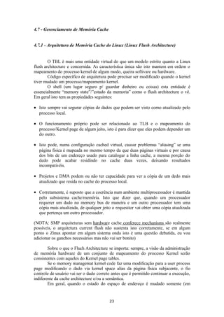 4.7 - Gerenciamento de Memória Cache 
4.7.1 - Arquitetura de Memória Cache do Linux (Linux Flush Architecture) 
O TBL é mais uma entidade virtual do que um modelo estrito quanto a Linux 
flush architecture e concernida. As característica única são isto mantem em ordem o 
mapeamento do processo kernel de algum modo, queira softivare ou hardware. 
Código específico de arquitetura pode precisar ser modificado quando o kernel 
tiver mudado um processo/mapeamento kernel. 
O shell (um lugar seguro p/ guardar dinheiro ou coisas) esta entidade é 
essencialmente “memory state”/”estado da memoria” como o flush architecture o vê. 
Em geral isto tem as propiedades seguintes: 
· Isto sempre vai segurar cópias de dados que podem ser visto como atualizado pelo 
processo local. 
· O funcionamento próprio pode ser relacionado ao TLB e o mapeamento do 
processo/Kernel page de algum jeito, isto é para dizer que eles podem depender um 
do outro. 
· Isto pode, numa configuração cached virtual, causar problemas “aliasing” se uma 
página fisica é mapeada no mesmo tempo da que duas páginas virtuais e por causa 
dos bits de um endereço usado para catalogar a linha cache, a mesma porção do 
dedo pode acabar residindo no cache duas vezes, deixando resultados 
incompativéis. 
· Projetos e DMA podem ou não ter capacidade para ver a cópia de um dedo mais 
atualizado que resida no cache do processo local. 
· Corretamente, é suposto que a coerência num ambiente multiprocessador é mantida 
pelo subsistema cache/memória. Isto que dizer que, quando um processador 
requerer um dado no memory bus de maneira e um outro processador tem uma 
cópia mais atualizada, de qualquer jeito o requesitor vai obter uma cópia atualizada 
que pertença um outro processador. 
(NOTA: SMP arquiteturas sem hardware cache conferece mechanísms são realmente 
possíveis, o arquitetura current flush não sustenta isto corretamente, se em algum 
ponto o Zinux apontar em algum sistema onda isto é uma questão debatida, eu vou 
adicionar os ganchos necessários mas não vai ser bonito) 
Sobre o que o Fluch Architecture se importa: sempre, a visão da administração 
de memória hardware de um conjunto de mapeamento do processo Kernel serão 
consistentes com aqueles do Kernel page tables. 
Se o memory managemat kernel code faz uma modificação para a user process 
page modificando o dado via kernel space alias da página física subjacente, o fio 
controle de usuário vai ser o dado correto antes que é permitido continuar a execução, 
indiferente da cache architecture e/ou a semântica. 
Em geral, quando o estado do espaço de endereço é mudado somente (em 
23 
 