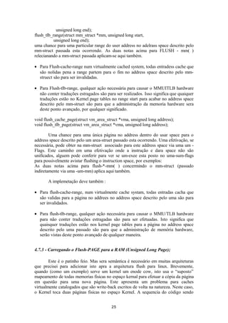 unsigned long end); 
flush_tlb_range(struct mm_struct *mm, unsigned long start, 
unsigned long end); 
uma chance para uma particular range do user address no adelrass space descrito pelo 
mm-struct passada esta ocorrendo. As duas notas acima para FLUSH - mm( ) 
relecianando a mm-struct passada aplicam-se aqui também. 
· Para Flush-cache-range num virtualmente cached system, todas entradess cache que 
são nolidas pena a range partem para o fim no address space descrito pelo mm-struect 
são para ser invalidadas. 
· Para Flush-tlb-range, qualquer ação necessária para causar o MMUITLB hardware 
não conter traduções estragados são para ser realizados. Isso significa que quaiquer 
traduções estão no Kernel page tables no range start para acabar no address space 
descrito pelo mm-struet são para que a administração da memoria hardware sera 
deste ponto avançado, por qualquer significado. 
void flush_cache_page(struct vm_area_struct *vma, unsigned long address); 
void flush_tlb_page(struct vm_area_struct *vma, unsigned long address); 
Uma chance para uma única página no address dentro do usar space para o 
address space descrito pelo um area-struet passado esta ocorrendo. Uma efetivação, se 
necessária, pode obter na mm-struet associado para este address space via uma um - 
Flags. Este caminho em uma efetivação onde a instrução e dara space não são 
unificados, alguem pode conferir para ver se um-exee esta posto no uma-sum-flags 
para possivelmente avistar flushing o instruction space, por exemplos: 
As duas notas acima para flush-*-mm( ) concermindo o mm-struct (passado 
indiretamente via uma -um-mm) aplica aqui também. 
A implemetação deve também : 
· Para flush-cache-range, num virtualmente cache systam, todas entradas cacha que 
são validas para a página no addrees no address space descrito pelo uma são para 
ser invalidados. 
· Para flush-tlb-range, qualquer ação necessária para causar o MMU/TLB hardware 
para não conter traduções estragadas são para ser efetuadas. Isto significa que 
quaisquer traduções estão nos kernel page tables para a página no address space 
descrito pelo uma passado são para que a administração de memória hardware, 
serão vistas deste ponto avançado de qualquer maneira. 
4.7.3 - Carregando o Flush-PAGE para a RAM (Unsigned Long Page); 
Este é o patinho feio. Mas sera semântica é necessário em muitas arquiteturas 
que precisei para adicionar isto apra a arquitetura flush para linux. Brevemente, 
quando (como um exemplo) serve um kernel um enode cow, isto usa o “suposto” 
mapeamento de todas memorias fisicas no espaço kernal para efetuar a cópia da página 
em questão para uma nova página. Este apresenta um problema para caches 
virtualmente catalogados que são write-back escritos de volta na natureza. Neste caso, 
o Kernel toca duas páginas fisicas no espaço Kernel. A sequencia do código sendo 
25 
 