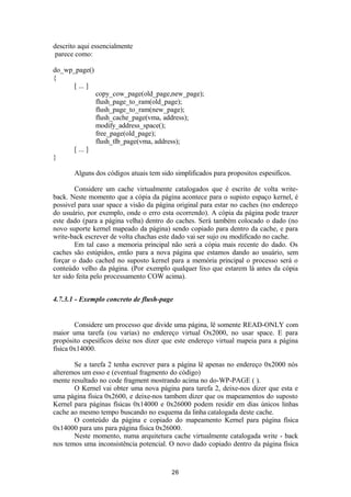 descrito aqui essencialmente 
parece como: 
do_wp_page() 
{ 
[ ... ] 
copy_cow_page(old_page,new_page); 
flush_page_to_ram(old_page); 
flush_page_to_ram(new_page); 
flush_cache_page(vma, address); 
modify_address_space(); 
free_page(old_page); 
flush_tlb_page(vma, address); 
[ ... ] 
} 
Alguns dos códigos atuais tem sido simplificados para propositos espesificos. 
Considere um cache virtualmente catalogados que é escrito de volta write-back. 
Neste momento que a cópia da página acontece para o supisto espaço kernel, é 
possivel para usar space a visão da página original para estar no caches (no endereço 
do usuário, por exemplo, onde o erro esta ocorrendo). A cópia da página pode trazer 
este dado (para a página velha) dentro do caches. Será também colocado o dado (no 
novo suporte kernel mapeado da página) sendo copiado para dentro da cache, e para 
write-back escrever de volta chachas este dado vai ser sujo ou modificado no cache. 
Em tal caso a memoria principal não será a cópia mais recente do dado. Os 
caches são estúpidos, então para a nova página que estamos dando ao usuário, sem 
forçar o dado cached no suposto kernel para a memória principal o processo será o 
conteúdo velho da página. (Por exemplo qualquer lixo que estarem lá antes da cópia 
ter sido feita pelo processamento COW acima). 
4.7.3.1 - Exemplo concreto de flush-page 
Considere um processo que divide uma página, lê somente READ-ONLY com 
maior uma tarefa (ou varias) no endereço virtual Ox2000, no usar space. E para 
propósito espesíficos deixe nos dizer que este endereço virtual mapeia para a página 
física 0x14000. 
Se a tarefa 2 tenha escrever para a página lê apenas no endereço 0x2000 nós 
alteremos um esso e (eventual fragmento do código) 
mente resultado no code fragment mostrando acima no do-WP-PAGE ( ). 
O Kernel vai obter uma nova página para tarefa 2, deixe-nos dizer que esta e 
uma página física 0x2600, e deixe-nos tambem dizer que os mapeamentos do suposto 
Kernel para páginas físicas 0x14000 e 0x26000 podem residir em dias únicos linhas 
cache ao mesmo tempo buscando no esquema da linha catalogada deste cache. 
O conteúdo da página e copiado do mapeamento Kernel para página física 
0x14000 para uns para página física 0x26000. 
Neste momento, numa arquitetura cache virtualmente catalogada write - back 
nos temos uma inconsistência potencial. O novo dado copiado dentro da página física 
26 
 