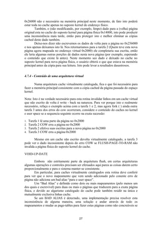 0x26000 não e necessário na memória principal neste momento, de fato isto poderá 
estar toda no cache apenas no suposto kernel do endereço físico. 
Também, o (não modificando, por exemplo, limpo) dado para a (velha) página 
original esta no cache do suposto kernel para página física 0x14000, isto pode produzir 
uma inconsistência mais tarde, então para proteger isto e melhor eliminar as cópias 
cached deste dado também. 
Deixe-nos dizer não escrevemos os dados de volta para a página no 0x256000 
e nos apenas deixamos isto lá. Nos retornariamos para a tarefa 2 (Quem teve esta nova 
página agora mapeada no endereço virtual 0x2000) ele completaria sua escrita, então 
ele leria algumas outras porções de dados nesta nova página (por exemplo, esperando 
o conteúdo que existe lá antes). Neste momento seo dado e deixado no cache no 
suposto kernel para nova página física, o usuário obterá o que que estava na memória 
principal antes da cópia para sua leitura. Isto pode levar a resultados dasastrosos. 
4.7.4 - Conteúdo de uma arquitetura virtual 
Numa arquitetura cache virtualmente catalogada, fica o que foi necessário para 
fazer a memória principal consistente com a cópia cached da página passada do espaço 
kernel. 
Nota: Isto é na verdade necessário para esta rotina invalidar linhos em um cache virtual 
que não escrito de volta é write - back na natureza. Para ver porque isto e realmente 
necessário, refaça o exemplo acima com a tarefa 1 e 2, mas agora fork ( ) ainda outra 
tarefa 3 antes dos erros do cow ocorreram, considere o conteúdo do caches no kernel 
e user space se a sequencia seguinte ocorre na exata sucessão: 
1. Tarefa 1 lê uma parte da página no 0x2000 
2. Tarefa 2 COW erra a página no 0x2000 
3. Tarefa 2 efetiva suas escritas para a nova página no 0x2000 
4. Tarefa 3 COW erra a página 0x2000 
Mesmo em um cache não escrito devolta virtualmente catalogado, a tarefa 3 
pode ver o dado incossistente depois do erro COW se FLUSH-PAGE-TO-RAM não 
invalida a página física do suposto kernel do cache. 
VOID-UP-DATE 
Embora não estritamente parte da arquitetura flush, em certas arquiteturas 
algumas operações e controles precisam ser eferuados aqui parea as coisas darem certo 
proporcionalmente e para o sistema manter-se consistente. 
Em particular, para caches virtualmente catalogados esta rotina deve conferir 
para ver que o novo mapeamento que vem sendo adicionado pelo conente erro de 
página não adiciona um bad alias “para o user space”. 
Um “Bad Alias” e definido como dois ou mais mapeamentos (pelo menos um 
dos quais e escrevivel) para duas ou mais o páginas que traduzem para a exata página 
física, e devido ao algarismo catalogado do cache pode também residir na única e 
mutualmente exclusiva linhas cache. 
Se um BAD ALIAS é detectado, uma implementação precisa resolver esta 
inconsistência de alguma maneira, uma solução e andar através de todo os 
mapeamentos e mudar as page-tables para fazer estas páginas como não concreáveis se 
27 
 
