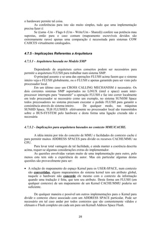 o hardaware permite tal coisa. 
As conferências para isto são muito simples, tudo que uma implementação 
precisa fazer é: 
Se ((uma -Um - Flags 6 (Um - Write/Um - Shared)) confere sua potência mau 
supostas, então para o caso comum (mapeamento escrevíveis devidos são 
extremamente raros) apenas uma comparação é necessitada para sistemas COW 
CAHCES virtualmente catalogados. 
4.7.5 - Implicações Referentes a Arquitetura 
4.7.5.1 - Arquitetura baseada no Modelo SMP 
Dependendo da arquitetura certos consertos podem ser necessários para 
permitir a arquitetura FLUSH para trabalhar num sistema SMP. 
O principal assunto e se uma das operações FLUSH acima fazem que o sistema 
inteiro veja o FLUSH globalmente, ou o FLUSH e apenas garantido para ser visto pelo 
processador local. 
Em um último caso um CROSS CALLING MECHANISM é necessário. Os 
dois correntes sistemas SMP suportados no LiNUX (intel e space) usam inter-processor 
interrupts para “transmitir” a operação FLUSH e faz isto correr localmente 
em todo processador se necessário como um exemplo, no sistema SUNHM Space 
todos precessadores no sistema precisam executar o pedido FLUSH para garantir a 
consistência através do sistema inteiro. De qualquer modo, nas máquinas 
SUNHD Space, TLB FLUSHES efetivamente no processador local são transmitidos 
sobre o BUS-SYSTEM pelo hardware e desta forma uma ligação cruzada não e 
necessária 
4.7.5.2 - Implicações para arquitetura baseados no contexto MMU/CACHE. 
A idéia inteira por trás do conceito de MMU e facilidades do contexto cache é 
para permitir muitos ADDRESS SPACES para dividir os recursos CACHE/MMU no 
CPU. 
Para levar total vantagem de tal facilidade, e ainda manter a coerência descrita 
acima, requer-se algumas considerações extras do implementador. 
As questões envolvidas variam muito de uma implementação para outro, pelo 
menos esta tem sido a experiência do autor. Mas em particular algumas destas 
questões são provavelmente para ser: 
· A relação do mapeamento do espaço Kernel para os USER-SPACE, num contexto 
são convertidas, alguns mapeamentos do sistema kernel tem um atributo global, 
naquele o hardware não concerde ele mesmo com o contexto da informação 
quando uma tradução é feita, que tem seu atributo. Desta forma um FLUSH (em 
qualquer contexto) de um mapeamento de um Kernel CACHE/MMU poderia ser 
suficiente. 
De qualquer maneira e possível um outros implementações para o Kernel para 
dividir o contexto chave associado com um ADDRESS SPACE particular. Pode ser 
necessário em tal caso andar por todos contextos que são contentemente válidos e 
efetuam o Flush completo em cada um para um Kernall Address Space Flush. 
28 
 