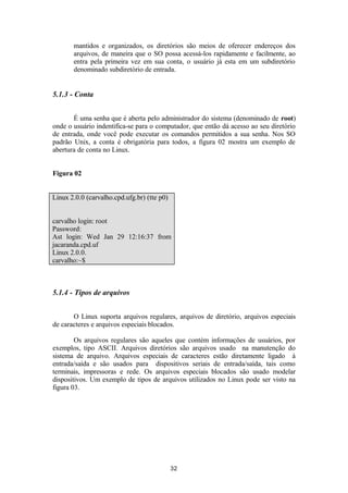 mantidos e organizados, os diretórios são meios de oferecer endereços dos 
arquivos, de maneira que o SO possa acessá-los rapidamente e facilmente, ao 
entra pela primeira vez em sua conta, o usuário já esta em um subdiretório 
denominado subdiretório de entrada. 
5.1.3 - Conta 
É uma senha que é aberta pelo administrador do sistema (denominado de root) 
onde o usuário indentifica-se para o computador, que então dá acesso ao seu diretório 
de entrada, onde você pode executar os comandos permitidos a sua senha. Nos SO 
padrão Unix, a conta é obrigatória para todos, a figura 02 mostra um exemplo de 
abertura de conta no Linux. 
Figura 02 
Linux 2.0.0 (carvalho.cpd.ufg.br) (tte p0) 
carvalho login: root 
Password: 
Ast login: Wed Jan 29 12:16:37 from 
jacaranda.cpd.uf 
Linux 2.0.0. 
carvalho:~$ 
5.1.4 - Tipos de arquivos 
O Linux suporta arquivos regulares, arquivos de diretório, arquivos especiais 
de caracteres e arquivos especiais blocados. 
Os arquivos regulares são aqueles que contém informações de usuários, por 
exemplos, tipo ASCII. Arquivos diretórios são arquivos usado na manutenção do 
sistema de arquivo. Arquivos especiais de caracteres estão diretamente ligado à 
entrada/saída e são usados para dispositivos seriais de entrada/saída, tais como 
terminais, impressoras e rede. Os arquivos especiais blocados são usado modelar 
dispositivos. Um exemplo de tipos de arquivos utilizados no Linux pode ser visto na 
figura 03. 
32 
 