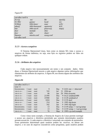 Figura 03 
carvalho:/usr$ ls 
X11@ etc/ lib/ spool@ 
X11R6/ games/ local/ src/ 
X386@ i486-linux/ man/ tclX/ 
adm@ i486-linuxaout/ opemwin/ tkX/ 
bin/ i486-sesv4/ préerve@ tmp@ 
dict/ include/ sbin/ 
doc/ info/ share/ 
ftpusers mtools.conf sesog.conf 
carvalho:/usr$ 
5.1.5 - Acesso a arquivos 
O Sistema Operacional Linux, bem como os demais SO, trata o acesso a 
arquivos de forma radômica, ou seja, seus byte ou registros podem ser lidos em 
qualquer ordem. 
5.1.6 - Atributos dos arquivos 
Cada arquivo tem necessariamente um nome e um conjunto dados. Além 
disso, o Sistema Operacional associa a cada arquivo algumas outras informações que 
chamaremos de atributos de arquivos. A figura 04, nos mostra alguns dos atributos dos 
arquivos. 
Figura 04 
carvalho:/etc$ ls -l 
total 11 
lrwxrwxrwx 1 root root 9 Dec 9 14:01 rmt -> /sbin/rmt* 
-rw-r--r-- 1 root root 743 Jul 31 1994 rpc 
-rw-r--r-- 1 root root 86 Jan 28 1994 securette 
-rw-r--r-- 1 root root 21394 Dec 9 14:22 sendmail.000 
-rw-r--r-- 1 root root 23580 Jan 6 12:28 sendmail.cf 
drwxr-xr-x 2 root root 1024 Dec 9 13:59 skel/ 
-rw-r--r-- 1 root root 314 Jan 9 1995 slip.hosts 
-rw-r--r-- 1 root root 342 Jan 9 1995 slip.login 
lrwxrwxrwx 1 root root 13 Dec 9 13:59 utmp -> /var/og/utmp 
lrwxrwxrwx 1 root root 13 Dec 9 13:59 wtmp -> /var/og/wtmp 
-rw-r--r-- 1 root root 76 Mae 8 1995 e p.conf.example 
Como vimos neste exemplo, o Sistema de Arquivo do Linux permite restringir 
o acesso aos arquivos e diretórios permitindo que somente determinados usuários 
possam acessá-los. A cada arquivo e diretório é associado um conjunto de permissões. 
Essas permissòes determinam quais usuários podem ler, escrever, ou alterar um 
arquivo, e no caso de arquivos executáveis como programas, quais usuários podem 
33 
 