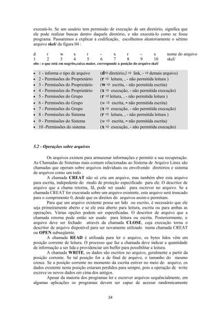 executá-lo. Se um usuário tem permissão de execução de um diretório, significa que 
ele pode realizar buscas dentro daquele diretório, e não executá-lo como se fosse 
programa. Passaremos a explicar a codificação, escolhemos aleatoriamente o sétimo 
arquivo skel/ da figura 04 : 
d r w x r - x r - x nome do arquivo 
1 2 3 4 5 6 7 8 9 10 skel/ 
obs : o que está em negrito,caixa maior, corresponde a posição do arquivo skel/ 
· 1 - informa o tipo de arquivo (ddiretório,l  link, - demais arquivo) 
· 2 - Permissões do Proprietário (r  leitura, , - não permitida leitura ) 
· 3 - Permissões do Proprietário (w  escrita, - não permitida escrita) 
· 4 - Permissões do Proprietário (x  execução, - não permitida execução) 
· 5 - Permissões do Grupo (r leitura, , - não permitida leitura ) 
· 6 - Permissões do Grupo (w  escrita, - não permitida escrita) 
· 7 - Permissões do Grupo (x  execução, - não permitida execução) 
· 8 - Permissões do Sistema (r  leitura, , - não permitida leitura ) 
· 9 - Permissões do Sistema (w  escrita, - não permitida escrita) 
· 10 -Permissões do sistema (x  execução, - não permitida execução) 
5.2 - Operações sobre arquivos 
Os arquivos existem para armazenar informações e permitir a sua recuperação. 
As Chamadas de Sistemas mais comum relacionadas ao Sistema de Arquivo Linux são 
chamadas que operam sobre arquivos individuais ou envolvendo diretórios e sistema 
de arquivos como um todo . 
A chamada CREAT não só cria um arquivo, mas também abre esta arquivo 
para escrita, indepedente do modo de proteção especificado para ele. O descritor de 
arquivo que a chama retorna, fd, pode ser usado para escrever no arquivo. Se a 
chamada CREAT for executada sobre um arquivo existente, esta arquivo será truncado 
para o comprimento 0, desde que os direitos do arquivos assim o permitam. 
Para que um arquivo existente possa ser lido ou escrito, é necessário que ele 
seja primeiramente aberto e se ele esta aberto para leitura, escrita ou para ambas as 
operações. Várias opções podem ser especificadas. O descritor de arquivo que a 
chamada retorna pode então ser usado para leitura ou escrita. Posteriormente, o 
arquivo deve ser fechado através da chamada CLOSE, cuja execução torna o 
descritor de arquivo disponível para ser novamente utilizado numa chamada CREAT 
ou OPEN subseqüente. 
A chamada READ é utilizada para ler o arquivo, os bytes lidos vêm em 
posição corrente de leitura. O processo que faz a chamada deve indicar a quantidade 
de informação a ser lida e providenciar um buffer para possibilitar a leitura. 
A chamada WRITE, os dados são escritos no arquivo, geralmente a partir da 
posição corrente. Se tal posição for a de final de arquivo, o tamanho do mesmo 
cresce. Se a posição corrente no momento da escrita estiver no meio do arquivo, os 
dados existente nesta posição estaram perdidos para sempre, pois a operação de write 
escreve os novos dados em cima dos antigos. 
Apesar da maioria dos programas ler e escrever arquivos sequëncialmente, em 
algumas aplicações os programas devem ser capaz de acessar randomicamente 
34 
 