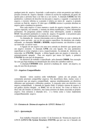 qualquer parte do arquivo. Associado a cada arquivo, existe um ponteiro que indica a 
posição corrente do arquivo. Quando a leitura ou escrita for seqüêncial, em geral, ele 
aponta para o próximo byte a ser lido ou a ser escrito. A chamada LSEEK têm três 
parâmetros: o primeiro do descritor de área para o arquivo, o segundo é a posição do 
arquivo, o terceiro informa se a posição é relativa ao inicio do arquivo, à posição 
corrente ou final do arquivo. O valor que o LSEEK retorna é a posição absoluta no 
arquivo após a mudança no ponteiro. 
Para cada arquivo o Linux mantem o modo do arquivo (regular, diretório ou 
arquivo especial), seu tamanho, o instante da última modificação, e outra informações 
pertinentes. Os programas podem verificar estas informações, usando a chamada 
STAT. Seu primeiro parâmetro é o nome do arquivo. O segundo é um ponteiro para 
a estrutura onde a informação solicitada deve ser colocada. 
As chamadas do sistema relacionadas com os diretórios ou com o sistema de 
arquivo como um todo , em vez de um arquivo específicos. Os diretórios são criados 
utilizando as chamadas MKDIR e RMDIR, respectivamente. um diretórios o pode 
ser removido se estiver vazio. 
A ligação de um arquivo cria uma nova entrada no diretório que aponta para 
um arquivo existente. A chamada LINK cria esta ligação. Os seus parâmetros 
especificam os nome originais e novo, respectivamente. As entrada do diretórios são 
removidas via UNLINK. Quando a última ligação para um arquivo é removida, é 
automaticamente apagada . Para um arquivo que nunca foi ligado, o primeiro 
UNLINK faz com que ele desapareça. 
Os diretórios de trabalho é especificado pela chamada CHDIR. Sua execução 
faz com que haja mudança na interpretação dos nome dos caminhos realtivos. 
A chamada CHMODE torne possível a mudança do modo um arquivo, ou 
seja, de seus bits de proteção. 
5.3 - Arquivos Compartilhados 
Quando vários usuários estão trabalhando juntos em um projeto, ele 
comumente precisam compartilhar arquivos. Em decorrência disto, muitas vezes é 
conveniente que um arquivo compartilhado apareça simultâneamente em diretórios 
diferentes que pertençam a diferentes usuários. A conecção entre um diretório e um 
arquivo compartilhado é chamada de ligação (link). O próprio sistema de arquivo é 
um gráfico acíclico dirigido , ou DAG, em vez de árvore. No Linux os blocos do 
disco não são listados no diretório, mas numa estrutura de dados associada ao próprio 
arquivo. Esta estrutura é chamada nó-i, é a forma como o Linux implementa 
compartilhamentdo arquivo. 
5.4 - Estrutura do Sistema de arquivos do LINUX Release 1.2 
5.4.1 - Apresentação 
Este trabalho é baseado na versão 1.2 da Estrutura do Sistema de arquivos do 
LINUX (LINUX File System Structure) FSSTND, que por sua vez é baseado em 
35 
 