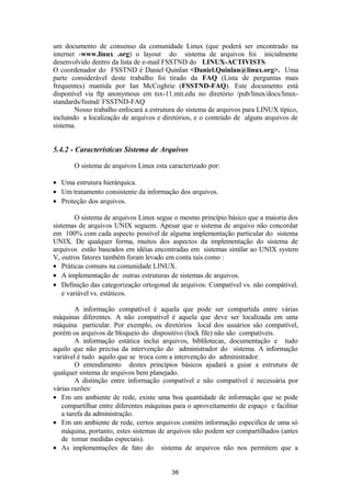 um documento de consenso da comunidade Linux (que poderá ser encontrado na 
internet -www.linux .org) o layout do sistema de arquivos foi inicialmente 
desenvolvido dentro da lista de e-mail FSSTND do LINUX-ACTIVISTS. 
O coordenador do FSSTND é Daniel Quinlan <Daniel.Quinlan@linux.org>. Uma 
parte considerável deste trabalho foi tirado da FAQ (Lista de perguntas mais 
frequentes) mantida por Ian McCoghrie (FSSTND-FAQ). Este documento está 
disponível via ftp anonymous em tsx-11.mit.edu no diretório /pub/linux/docs/linux-standards/ 
fsstnd/ FSSTND-FAQ 
Nosso trabalho enfocará a estrutura do sistema de arquivos para LINUX típico, 
incluindo a localização de arquivos e diretórios, e o conteúdo de alguns arquivos de 
sistema. 
5.4.2 - Características Sistema de Arquivos 
O sistema de arquivos Linux esta caracterizado por: 
· Uma estrutura hierárquica. 
· Um tratamento consistente da informação dos arquivos. 
· Proteção dos arquivos. 
O sistema de arquivos Linux segue o mesmo princípio básico que a maioria dos 
sistemas de arquivos UNIX seguem. Apesar que o sistema de arquivo não concordar 
em 100% com cada aspecto possível de alguma implementação particular do sistema 
UNIX. De qualquer forma, muitos dos aspectos da implementação do sistema de 
arquivos estão baseados em idéias encontradas em sistemas similar ao UNIX system 
V, outros fatores também foram levado em conta tais como : 
· Práticas comuns na comunidade LINUX. 
· A implementação de outras estruturas de sistemas de arquivos. 
· Definição das categorização ortogonal de arquivos: Compatível vs. não compátivel. 
e variável vs. estáticos. 
A informação compatível é aquela que pode ser compartida entre várias 
máquinas diferentes. A não compatível é aquela que deve ser localizada em uma 
máquina particular. Por exemplo, os diretórios local dos usuários são compatível, 
porém os arquivos de bloqueio do dispositivo (lock file) não são compatíveis. 
A informação estática inclui arquivos, biblilotecas, documentação e tudo 
aquilo que não precisa da intervenção do administrador do sistema. A informação 
variável é tudo aquilo que se troca com a intervenção do administrador. 
O entendimento destes princípios básicos ajudará a guiar a estrutura de 
qualquer sistema de arquivos bem planejado. 
A distinção entre informação compatível e não compatível é necessária por 
várias razões: 
· Em um ambiente de rede, existe uma boa quantidade de informação que se pode 
compartilhar entre diferentes máquinas para o aproveitamento de espaço e facilitar 
a tarefa da administração. 
· Em um ambiente de rede, certos arquivos contém informação especifica de uma só 
máquina, portanto, estes sistemas de arquivos não podem ser compartilhados (antes 
de tomar medidas especiais). 
· As implementações de fato do sistema de arquivos não nos permitem que a 
36 
 