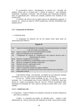 É recomendável colocar principalmente os arquivos em /etc/mtab. De 
qualquer forma, não se necessita que o sistema de arquivos / esta totalmente 
armazenado localmente. A partição / não tem porque estar armazenada localmente 
pode ser especificada pelo sistema por exemplo, poderiam estar montada de um 
servidor NFS. 
O software não deverá criar ou pedir arquivos de subdiretórios especiais. A 
estrutura do sistema de arquivos LINUX proporciona suficiente flexibilidade para 
qualquer pacote. 
5.4.3 - Composição dos Diretórios 
/ --- O Diretório Raiz 
A composição do diretorio raiz de um sistema Linux típico pode ser 
representado pela Tabela 01. 
Tabela 01 
bin arquivos executáveis(binários) de comandos essenciais pertencentes ao sistema 
e que são usados com freqüencia. 
boot arquivos estáticos de boot de inicialização(boot-loader) 
dev arquivos de dispositivos de entrada/saída 
etc Configuração do sistema da máquina local com arquivos diversos para a 
administração de sistema. 
home diretórios local(home) dos usuários. 
lib arquivos da biblilotecas compartilhadas usados com freqüencia 
mnt Ponto de montagem de partição temporários 
root Diretório local do superusuário (root) 
sbin Arquvios de sistema essenciais 
tmp arquivos temporários gerados por alguns utilitários 
usr todos os arquivos de usuários devem estar aqui (segunda maior hierárquia) 
var Informação variável 
Cada diretório listado será discutido em detalhe em uma subsessão separada 
mas adiante. /usr e /var, cada un tem seu própria sessão de documentos. 
O kern do LINUX estaria localizado na raiz / ou no /boot. Se estiver 
localizado em / é recomendado usar O nome VMLINUX o VMLINUZ, nome que 
deverá ser usados em programas fonte do kern do LINUX recentemente. Mais 
informação da localização do kern pode-se encontar na sessão sobre a raiz / neste 
trabalho. 
5.4.3.1 - Subdiretório /bin 
· Composição : Arquivos Binários de comandos essenciais de usuários (disponíveis 
para todos os usuários). 
Contém os comandos que podem ser utilizados pelos usuários e pelo 
administrador do sistema, porém que são requeridos no modo mono-usuário (single- 
38 
 