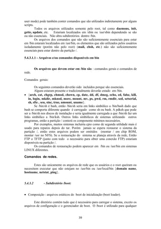 user mode) pode também conter comandos que são utilizados indiretamente por alguns 
scripts. 
Todos os arquivos utilizados somente pelo root, tal como daemons, init, 
gette, update, etc. Estariam localizados em /sbin ou /usr/sbin dependendo se são 
ou não essenciais. Não abra subdiretórios dentro /bin. 
Os arquivos dos comandos que não são suficientemente essenciais para estar 
em /bin estaram localizados em /usr/bin, os elementos que são utilizados pelos usuários 
isoladamente (porém não pelo root) (mail, chsh, etc.) não são suficientemente 
essenciais para estar dentro da partição /. 
5.4.3.1.1 - Arquivos e/ou comandos disponíveis em bin 
Os arquivos que devem estar em /bin são : comandos gerais e comandos de 
rede. 
Comandos gerais: 
Os seguintes comandos deverão sido incluídos porque são essenciais. 
Alguns estaram presente e tradicionalmente deverão estado em /bin. 
· {arch, cat, chgrp, chmod, chown, cp, date, dd, df, dmeg, echo, ed, false, kill, 
in, login, mkdir, mknod, more, mount, mv, ps, pwd, rm, rmdir, sed, setserial, 
sh, sfte , seu, sinc, true, umount, uname}. 
Se /bin/sh é bash, então /bin/sh seria em links simbólico a /bin/bash dado que 
bash se comporta diferente quando é carregado como sh ou bash. A pdksh que pode 
ser a /bin/sh nos discos de instalação e seria igualmente carregada a que /bin/sh faz um 
links simbólico a /bin/ksh. Outros links simbólicos de sistemas utilizando outros 
programas, então a partição / conterá os componente mínimos necessários. 
Por exemplos, muitos sistemas incluiria cpio como de segunda utilidade mais é 
usado para reparos depois do tar. Porém jamais se espera restaurar o sistema da 
partição /, então estes arquivos podem ser omitidos (montar / em chip ROM, 
montar /usr no NFS). Se a restauração do sistema se planeja através da rede, Então 
FTP o TFTP (junto com todo o necessário para obter uma conexão FTP) estariam 
disponíveis na partição /. 
Os comandos de restauração podem aparecer em /bin ou /usr/bin em sistemas 
LINUX diferentes. 
Comandos de redes. 
Estes são unicamente os arquivos de rede que os usuários e o root queiram ou 
necessitem executar que não estejam no /usr/bin ou /usr/local/bin {domain name, 
hostname, netstat, ping}. 
5.4.3.2 - Subdiretório /boot: 
· Composição : arquivos estáticos do boot de inicialização (boot loader). 
Este diretório contém tudo que é necessário para carregar o sistema, exceto os 
arquivos de configuração e o gerenciador de boot. O /boot é utilizado para qualquer 
39 
 
