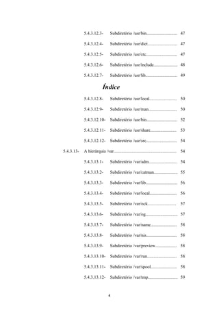 5.4.3.12.3- Subdiretório /usr/bin........................... 47 
5.4.3.12.4- Subdiretório /usr/dict.......................... 47 
5.4.3.12.5- Subdiretório /usr/etc........................... 47 
5.4.3.12.6- Subdiretório /usr/include..................... 48 
5.4.3.12.7- Subdiretório /usr/lib............................ 49 
Índice 
5.4.3.12.8- Subdiretório /usr/local........................ 50 
5.4.3.12.9- Subdiretório /usr/man......................... 50 
5.4.3.12.10- Subdiretório /usr/bin........................... 52 
5.4.3.12.11- Subdiretório /usr/share....................... 53 
5.4.3.12.12- Subdiretório /usr/src........................... 54 
5.4.3.13- A hierárquia /var....................................................... 54 
5.4.3.13.1- Subdiretório /var/adm......................... 54 
5.4.3.13.2- Subdiretório /var/catman..................... 55 
5.4.3.13.3- Subdiretório /var/lib............................ 56 
5.4.3.13.4- Subdiretório /var/local........................ 56 
5.4.3.13.5- Subdiretório /var/ock......................... 57 
5.4.3.13.6- Subdiretório /var/og............................ 57 
5.4.3.13.7- Subdiretório /var/name....................... 58 
5.4.3.13.8- Subdiretório /var/nis........................... 58 
5.4.3.13.9- Subdiretório /var/preview................... 58 
5.4.3.13.10- Subdiretório /var/run.......................... 58 
5.4.3.13.11- Subdiretório /var/spool....................... 58 
5.4.3.13.12- Subdiretório /var/tmp.......................... 59 
4 
 