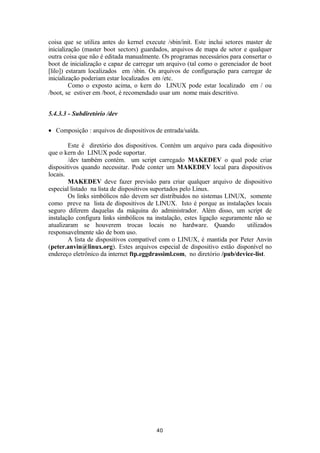 coisa que se utiliza antes do kernel execute /sbin/init. Este inclui setores master de 
inicialização (master boot sectors) guardados, arquivos de mapa de setor e qualquer 
outra coisa que não é editada manualmente. Os programas necessários para consertar o 
boot de inicialização e capaz de carregar um arquivo (tal como o gerenciador de boot 
[lilo]) estaram localizados em /sbin. Os arquivos de configuração para carregar de 
inicialização poderiam estar localizados em /etc. 
Como o exposto acima, o kern do LINUX pode estar localizado em / ou 
/boot, se estiver em /boot, é recomendado usar um nome mais descritivo. 
5.4.3.3 - Subdiretório /dev 
· Composição : arquivos de dispositivos de entrada/saída. 
Este é diretório dos dispositivos. Contém um arquivo para cada dispositivo 
que o kern do LINUX pode suportar. 
/dev também contém. um script carregado MAKEDEV o qual pode criar 
dispositivos quando necessitar. Pode conter um MAKEDEV local para dispositivos 
locais. 
MAKEDEV deve fazer previsão para criar qualquer arquivo de dispositivo 
especial listado na lista de dispositivos suportados pelo Linux. 
Os links simbólicos não devem ser distribuidos no sistemas LINUX, somente 
como preve na lista de dispositivos de LINUX. Isto é porque as instalações locais 
seguro diferem daquelas da máquina do administrador. Além disso, um script de 
instalação configura links simbólicos na instalação, estes ligação seguramente não se 
atualizaram se houverem trocas locais no hardware. Quando utilizados 
responsavelmente são de bom uso. 
A lista de dispositivos compatível com o LINUX, é mantida por Peter Anvin 
(peter.anvin@linux.org). Estes arquivos especial de dispositivo estão disponível no 
endereço eletrônico da internet ftp.eggdrassiml.com, no diretório /pub/device-list. 
40 
 