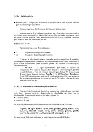 5.4.3.4 - Subdiretório /etc 
· Composição : Configuração do sistema da máquina local com arquivos diversos 
para a administração de sistema. 
Contém arquivos e diretórios que são locais ao sistema atual. 
Nenhum arquivo deve ir diretamente dentro /etc. Os arquivos que nas primeiras 
versões encontravam-se em /etc, irá em /sbin ou /usr/sbin. Isto inclui arquivos tal como 
init, gette e update, arquivos como hostname que são utilizados por usuários comuns e 
pelo root não iriam em /sbin seriam em /bin. 
Subdiretórios de /etc 
Tipicamente /etc possui dois sudiretórios : 
· X11 arquivos de configuração para Ox11 
· sk Esqueletos da configuração usuários 
O /etc/sk é a localidade para os chamados arquivos esqueletos de usuários, 
que são os dados por default quando um novo usuário recebe uma conta, esta diretório 
pode conter subdiretórios para diferente grupos de usuários (/etc/skell/apoio, 
/etc/skell/usuários). 
O /etc/X11 é o lugar recomendado para todos os arquivos de 
configuração X11 locais da máquina. Este diretórios é necessário para permitir 
o controle local se /usr for colocado somente para leitura. Os arquivos que 
devem ir neste diretório incluem Xconfig (e /o XF86Config) e Xmodmap. 
O /etc/X11/xdm contém os arquivos de configuração xdm. Estes são a maioria 
dos arquivos normalmente gravados em /usr/lib/X11/xdm; veja /var/lib/xdm, 
para maior informação. 
5.4.3.4.1 - Arquivos e/ou comandos disponíveis em /etc 
Este descrição do conteúdo é generica, portanto não está totalmente completa, 
pode haver algumas variações dependendo do distribuidor do Linux ou do 
administrador de sistema. Os arquivos /etc são composto de : 
· Arquivos gerais; 
· Arquivos de rede. 
Os arquivos gerais são necessários na maioria dos sistemas LINUX, tais como : 
{adjtime, csh.login, disktab, fdprm, fstab, gettedefs, group, inittab, issue, 
ld.so.conf, lilo.conf, magic, motd, mtab, mtools, passwd, profile, 
psdaTabelase, securette , shells, se sog.conf, tercamp, tte te pe} 
Os arquivos de Rede mais utilizados na maioria dos sistemas LINUX são : 
41 
 