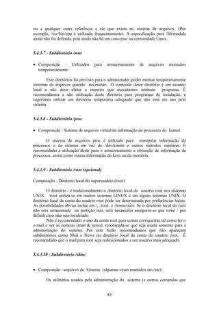 ou a qualquer outra referência a ele que exista no sistema de arquivos. (Por 
exemplo, /usr/bin/cpp é utilizado frequentemente). A especificação para /lib/module 
ainda não foi definida, pois ainda não há um concenso na comunidade Linux. 
5.4.3.7 - Subdiretório /mnt 
· Composição : Utilizados para armazenamento de arquivos montados 
temporariamente. 
Este diretórios foi previsto para o administador poder montar temporariamente 
sistemas de arquivos quando necessitar. O conteúdo deste diretório é um assunto 
local e não deve afetar a maneira que executamos nenhum programa. É 
recomendamos a não utilização deste diretório para programas de instalação, e 
sugerimos utilizar um diretório temporário adequado que não esta em uso pelo 
sistema. 
5.4.3.8 - Subdiretório /proc 
· Composição : Sistema de arquivos virtual de informação de processos do kernel. 
O sistema de arquivos proc é utilizado para manipular informação de 
processos e de sistema em vez de /dev/kmem e outros métodos similares. É 
recomendado a utilização deste para o armazenamento e obtenção de informação de 
processos, assim como outras informação do kern ou da memória. 
5.4.3.9 - Subdiretório /root (opcional) 
Composição : Diretório local do superusuário (root) 
O diretório / é tradicionalmente o diretório local do usuário root nos sistemas 
UNIX. /root utiliza-se em muitos sistemas LINUX e em alguns sistemas UNIX. O 
diretório local da conta do usuário root pode ser determinada por preferências locais. 
As possibilidades óbvias inclue em /, /root, e /home/root. Se o diretório local do root 
não esta armazenado na partição raiz, será necessário assegurar-se que tome / por 
default caso não seja localizado. 
Não é recomendado o uso da conta root para coisas corriqueiras tal como ler o 
e-mail e ver as notícias (mail & news), recomendá-se que seja usada somente para a 
administração do sistema. Por esta razão recomendamos que não apareçam 
subdiretórios como Mail e News no diretório local da conta do usuário root. É 
recomendado que o mail para root seja redirecionados a um usuário mais adequado. 
5.4.3.10 - Subdiretório /sbin: 
· Composição : arquivos de Sistema (algumas vezes mantidos em /etc) 
Os utilitários usados pela administração do sistema (e outros comandos que 
43 
 
