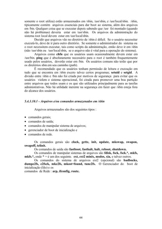 somente o root utiliza) estão armazenados em /sbin, /usr/sbin, e /usr/local/sbin. /sbin, 
tipicamente contém arquivos essenciais para dar boot ao sistema, além dos arquivos 
em /bin. Qualquer coisa que se executar depois sabendo que /usr foi montado (quando 
não há problemas) deveria estar em /usr/sbin. Os arquivos da administração do 
sistema root local devem estar em /usr/local/sbin. 
Decidir que arquivos vão no diretório de /sbin é difícil. Se o usuário necessitar 
executá-lo, deve de ir para outro diretório. Se somente o administrador do sistema ou 
o root necessitem executar, tais como scripts da administração, então deve ir em /sbin 
(não /usr/sbin ou /usr/local/sbin, se o arquivo não é vital para a operação do sistema). 
Arquivos como chfn que os usuários usam ocasionalmente devem estar em 
/usr/bin. ping que é absolutamente necessário para o root é também frequentemente 
usado pelos usuários, deverão estar em /bin. Os usuários comuns não terão que por 
os diretórios sbin em seu caminho (path). 
É recomendado que os usuários tenham permissão de leitura e execução em 
tudo que se encontra em /sbin exceto talvez certos programas; setuid e setgid. A 
divisão entre /sbin e /bin não foi criada por motivos de segurança para evitar que os 
usuários violem o sistema operacional, foi cirada para promover uma boa partição 
entre arquivos que todos usam e os que são utilizados principalmente para as tarefas 
administrativas. Não há utilidade inerente na segurança em fazer que /sbin esteja fora 
do alcance dos usuários. 
5.4.3.10.1 - Arquivos e/ou comandos armazenados em /sbin 
Arquivos armazenados são dos seguintes tipos : 
· comandos gerais; 
· comandos de saída; 
· comandos de manipular sistema de arquivos; 
· gerenciador de boot de inicialização e 
· comandos de rede. 
Os comandos gerais são clock, gette, init, update, mkswap, swapon, 
swapoff, telinit. 
Os comandos de saída são fastboot, fasthalt, halt, reboot, shutdown. 
Os comandos de manipular sistemas de arquivos são fdisk, fsck, fsck.*, mkfs, 
mkfs.*, onde * = é um dos seguinte. ext, ext2 minix, msdos, xia, e talvez outros. 
Os comandos do sistema de arquivos ext2 (opcional) são badbocks, 
dumpe2fs, e2fsck, mke2fs, mkost+found, tune2fs. O Gerenciador do boot de 
inicialização (lilo) e os 
comandos de Rede : arp, ifconfig, route. 
44 
 