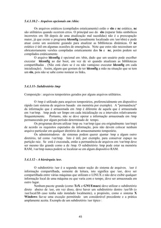 5.4.3.10.2 - Arquivos opcionais em /sbin: 
Os arquivos estáticos (compilados estaticamente) estão o sln e nc estático, nc 
são utilitários quando ocorrem erros. O principal uso do sln (reparar links simbólicos 
incorretos em /lib depois de uma atualização mal sucedidas) não é a preocupação 
maior, já que existe o programa ldconfig (usualmente localizado em /usr/sbin) e pode 
atuar como um assistente guiando para atualizar as biblilotecas dinâmicas. O nc 
estático é útil em algumas ocasiões de emergência. Note que estes não necessitam ser 
obricatoriamente versões compiladas estaticamente dos ln e nc, porém podem ser 
compilados estáticamente. 
O arquivo ldconfig é opcional em /sbin, dado que um usuário pode escolher 
executar ldconfig ao dar boot, em vez de só quando atualizam as biblilotecas 
compartilhadas . (Não está claro se é ou não vantajoso executar ldconfig em cada 
inicialização). Assim, alguns que gostam de ter ldconfig a mão na situação que se tem 
um sln, pois não se sabe como nomear os links. 
5.4.3.11- Subdiretório /tmp 
Composição : arquivos temporários gerados por alguns arquivos utilitários. 
O /tmp é utilizado para arquivos temporários, preferencialmente em dispositivo 
rápido (um sistema de arquivos basado em memória por exemplo). A "permanência" 
da informação que é armazenada em /tmp é diferente de aquela que é armazenada 
em /var/tmp. /tmp pode ser limpo em cada inicialização ou a intervalos relativamente 
frequentemente. Portanto, não se deve operar a informação armazenada em /tmp 
permanecendo por algum período determinado de tempo. 
Os programas devem utilizar /tmp ou /var/tmp (que era originalmente /usr/tmp) 
de acordo os requisitos esperados da informação, pois não devem colocar nenhum 
arquivo particular em qualquer diretório de armazenamento temporário. 
Os administradores de sistemas podem querer ajuntar /tmp a algum outro 
diretório, tal como /var/tmp. Isto é útil, por exemplo, para conservar espaço na 
partição raiz. Se está é executada, então a permanência de arquivos em /var/tmp deve 
ser mesmo tão grande como a de /tmp. O subdiretório /tmp pode estar na memória 
RAM, /var/tmp nunca poderá se localizar-se em algum dispositivo RAM. 
5.4.3.12 - A hierárquia /usr. 
O subdiretório /usr é a segunda maior seção do sistema de arquivos. /usr é 
informação compartilhada, somente de leitura, isto significa que /usr, deve ser 
compartilhada entre várias máquinas que utilizam o LINUX e não deve exibir qualquer 
informação local de uma máquina ou que varia com o tempo, deve ser armazenada em 
outro lugar. 
Nenhum pacote grande (como TeX o GNUEmacs) deve utilizar o subdiretório 
direto abaixo de /usr, em vez disso, deve haver um subdiretório dentro /usr/lib (o 
/usr/local/lib caso tenha sido instalado localmente), a propósito, como o sistema X 
Windows faz-se uma exceção permitindo um considerável precedente e a prática 
amplamente aceita. Exemplo de um subdiretório /usr típico : 
45 
 