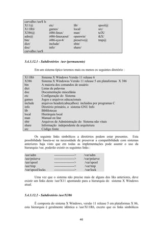 carvalho:/usr$ ls 
X11@ etc/ lib/ spool@ 
X11R6/ games/ local/ src/ 
X386@ i486-linux/ man/ tclX/ 
adm@ i486-linuxaout/ openwin/ tkX/ 
bin/ i486-sysv4/ preserve@ tmp@ 
dict/ include/ sbin/ 
doc/ info/ share/ 
carvalho:/usr$ 
5.4.3.12.1 - Subdiretórios /usr (permanente) 
Em um sistema típico teremos mais ou menos os seguintes diretório : 
X11R6 Sistema X Windows Versão 11 release 6 
X386 Sistema X Windowss Versão 11 release 5 em plataformas X 386 
bin A maioria dos comandos de usuário 
dict Listas de palavras 
doc Documentação miscelânia 
etc Configuração do Sistema 
games Jogos e arquivos educacionais 
include arquivos header(cabeçalhos) incluidos por programas C 
info Diretório primário, o sistema GNU Info 
lib Biblilotecas 
local Hierárquia local 
man Manual on line 
sbir Arquivos de Administração do Sistema não vitais 
share Informação independente da arquitetura 
src Código fonte 
Os seguinte links simbólicos a diretórios podem estar presentes. Esta 
possibilidade baseia-se na necessidade de preservar a compatibilidade com sistemas 
anteriores haja visto que em todas as implementações pode asumir o uso da 
hierarquia /var, poderão existir os seguintes links : 
/usr/adm ------------------> /var/adm 
/usr/préerve ------------------> /var/préerve 
/usr/spool ------------------> /var/spool 
/usr/tmp ------------------> /var/tmp 
/var/spool/locks ------------------> /var/lock 
Uma vez que o sistema não precise mais de alguns dos liks anteriores, deve 
existir um links deste /usr/X11 apontando para a hierarquia do sistema X Windows 
atual. 
5.4.3.12.2 - Subdiretório /usr/X386 
É composta do sistema X Windows, versão 11 release 5 em plataformas X 86, 
esta hierarquia é geralmente idêntica a /usr/X11R6, exceto que os links simbólicos 
46 
 