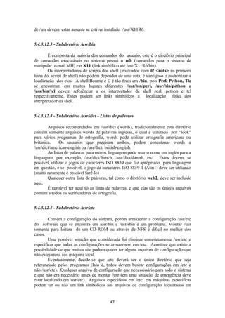 de /usr devem estar ausente se estiver instalado /usr/X11R6. 
5.4.3.12.3 - Subdiretório /usr/bin 
É composta da maioria dos comandos do usuário, este é o diretório principal 
de comandos executáveis no sistema possui o mh (comandos para o sistema de 
manipular e-mail MH) e o X11 (link simbólico até /usr/X11R6/bin). 
Os interpretadores de scripts dos shell (invocados com #! <rota> na primeira 
linha do script de shell) não podem depender de uma rota, é vantajoso o padronizar a 
localização dos elos. A shell Bourne e C é tão fixos em /bin, pois Perl, Pethon, Tlc 
se encontram em muitos lugares diferentes /usr/bin/perl, /usr/bin/pethon e 
/usr/bin/tcl devem referênciar a os interpretador de shell perl, pethon e tcl 
respectivamente. Estes podem ser links simbólicos a localização física dos 
interpretador da shell. 
5.4.3.12.4 - Subdiretório /usr/dict - Listas de palavras 
Arquivos recomendados em /usr/dict (words), tradicionalmente esta diretório 
contém somente arquivos words de palavras inglesas, o qual é utilizado por "look" 
para vários programas de ortografia, words pode utilizar ortografia americana ou 
britânica. Os usuários que precisam ambos, podem concatenar words a 
/usr/dict/american-english ou /usr/dict/ british-english. 
As listas de palavras para outros linguagem pode usar o nome em inglês para a 
linguagem, por exemplo, /usr/dict/french, /usr/dict/danish, etc. Estes devem, se 
possível, utilizar o jogos de caracteres ISO 8859 que faz aprópriado para linguagem 
em questão, e se possível, o jogo de caracteres ISO 8859-1 (Atin1) deve ser utilizado 
(muito raramente é possível fazê-lo) 
Qualquer outra lista de palavras, tal como o diretório web2, deve ser incluido 
aqui, 
É razoável ter aqui só as listas de palavras, e que elas são os únicos arquivos 
comum a todos os verificadores de ortografia. 
5.4.3.12.5 - Subdiretório /usr/etc 
Contém a configuração do sistema, porém armazenar a configuração /usr/etc 
do software que se encontra em /usr/bin e /usr/sbin é um problema. Montar /usr 
somente para leitura de um CD-ROM ou através de NFS é difícil no melhor dos 
casos. 
Uma possível solução que considerada foi eliminar completamente /usr/etc e 
especificar que todas as configurações se armazenem em /etc. Acontece que existe a 
possibilidade de que muitos site podem querer ter alguns arquivos de configuração que 
não estejam na sua máquina local. 
Eventualmente, decide-se que /etc deverá ser o único diretório que seja 
referenciado pelos programas (Isto é, todos devem buscar configurações em /etc e 
não /usr/etc). Qualquer arquivo de configuração que necessissário para todo o sistema 
e que não era necessário antes de montar /usr (em uma situação de emergência deve 
estar localizado em /usr/etc). Arquivos especificos em /etc, em máquinas específicas 
podem ter ou não um link simbólicos aos arquivos de configuração localizados em 
47 
 
