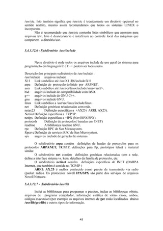 /usr/etc. Isto também significa que /usr/etc é tecnicamente um diretório opcional no 
sentido restrito, mesmo assim recomendamos que todos os sistemas LINUX o 
incorporem. 
Não é recomendado que /usr/etc contenha links simbólicos que apontem para 
arquivos /etc. Isto é desnecessário e interferem no controle local das máquinas que 
compartem o diretório/usr. 
5.4.3.12.6 - Subdiretório /usr/include 
Neste diretório é onde todos os arquivos include de uso geral do sistema para 
programação em linguagem C e C++ podem ser localizados. 
Descrição dos principais sudiretórios de /usr/include : 
/usr/include arquivos include 
X11 Link simbólico até /usr/X11R6/include/X11 
arpa Definição do protocolo definido por ARPNET. 
asm Link simbólico até /usr/scr/linux/include/asm-<arch>. 
bsd arquivos include de compatibilidade com BSD. 
g++ arquivos include de GNU C++. 
gnu arquivos include GNU. 
linux Link simbólico a /usr/src/linux/include/linux. 
net Definição genéricas relacionadas com rede. 
netax25 Definição específicas a +AX25 ( ARRL AX25). 
NetinetDefinição específicas a TCP/IP. 
netipx Definição específicas a +IPX (NovOIPX/SPX). 
protocols Definição de protocolos( basadas em INET) 
readline A bibliloteca readline GNU. 
rpc Definição RPC de Sun Microsystem. 
RpcsvcDefinição de serviços RPC de Sun Microsystem. 
sys arquivos include de geração de sistemas 
O subdiretório arpa contém definições de header de protocolos para os 
protocolos ARPANET, TCP/IP, definições para ftp, prototipos telnet e material 
similar. 
O subdiretório net contém definições genéricas relacionadas com a rede, 
define a interface sistema vs. kern, detalhes da família de protocolo, etc. 
O subdiretório netinet contém definições específicas de INET (DARPA 
Internet, que também é contida no TCP/IP ) 
ARRL AX.25 é melhor conhecido como pacote de transmissão via radio 
(packet radio). Os protocolos novell IPX/SPX são parte dos serviços de arquivos 
Novell Netware. 
5.4.3.12.7 - Subdiretório /usr/lib 
Inclui as biblilotecas para programas e pacotes, inclue as biblilotecas objeto, 
arquivos de programa compilador, informação estática de várias casos, ambos, 
códigos executável (por exemplo os arquivos internos de gcc estão localizados abaixo 
/usr/lib/gcc-lib) e outros tipos de informação. 
48 
 