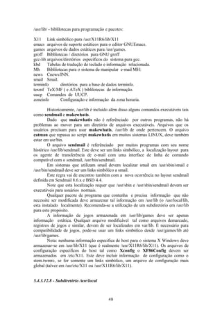 /usr/lib/ - biblilotecas para programação e pacotes: 
X11 Link simbólico para /usr/X11R6/lib/X11 
emacs arquivos de suporte estáticos para o editor GNUEmacs. 
games arquivos de dados estáticos para /usr/games. 
groff Biblilotecas / diretórios para GNU groff 
gcc-lib arquivos/diretórios especificos do sistema para gcc. 
kbd Tabelas de tradução de teclado e informação relacionada. 
Mh Biblilotecas para o sistema de manipular e-mail MH: 
news Cnews/INN. 
smail Smail. 
terminfo diretórios para a base de dados terminfo. 
texmf TeX/MF ( e ATeX ) biblilotecas de informação. 
uucp Comandos de UUCP. 
zoneinfo Configuração e informação da zona horaria. 
Historicamente, /usr/lib é incluido além disso alguns comandos executáveis tais 
como sendmail e makewhatis. 
Dado que makewhatis não é referênciado por outros programas, não há 
problemas ao mover para um diretório de arquivos executáveis. Arquivos que os 
usuários precisam para usar makewhatis, /usr/lib de onde pertencem. O arquivo 
catman que repassa ao script makewhatis em muitos sistemas LINUX, deve também 
estar em usr/bin. 
O arquivo sendmail é referênciado por muitos programas com seu nome 
histórico /usr/lib/sendmail. Este deve ser um links simbólico, a localização layout para 
os agente de transferência de e-mail com uma interface de linha de comando 
compatível com o sendmail, /usr/bin/sendmail. 
Em sistemas que utilizam smail devem localizar smail em /usr/sbin/smail e 
/usr/bin/sendmail deve ser um links simbólico a smail. 
Este regra vai de encontro também com a nova ocorrência no layout sendmail 
definida em Sendmail 8.6.x e BSD 4.4. 
Note que esta localização requer que /usr/sbin e /usr/sbin/sendmail devem ser 
executáveis para usuários normais. 
Qualquer pacote de programa que contenha e precisa informação que não 
necessite ser modificada deve armazenar tal informação em /usr/lib (o /usr/local/lib, 
esta instalado localmente). Recomenda-se a utilização de um subdiretório em /usr/lib 
para este propósito. 
A informação de jogos armazenada em /usr/lib/games deve ser apenas 
informação estática. Qualquer arquivo modificável tal como arquivos demarcado, 
registros de jogos e similar, devem de ser localizados em var/lib. É necessário para 
compatibilidade de jogos, pode-se usar um links simbólico desde /usr/games/lib até 
/usr/lib/games. 
Nota: nenhuma informação especifica de host para o sistema X Windows deve 
armazenar-se em /usr/lib/X11 (que é realmente /usr/X11R6/lib/X11). Os arquivos de 
configuração especificos do host tal como Xconfig o XF86Config devem ser 
armazenados em /etc/X11. Este deve incluir informação de configuração como o 
stem.twmrc, se for somente um links simbólico, um arquivo de configuração mais 
global (talvez em /usr/etc/X11 ou /usr/X11R6/lib/X11). 
5.4.3.12.8 - Subdiretório /usr/local 
49 
 