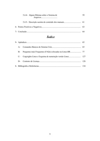5.4.4- Alguns Dilemas sobre o Sistema de 
Arquivos............................... 
59 
5.4.5- Descrição sucinta do conteúdo dos manuais................................. 61 
6- Pontos Positivos e Negativos........................................................................... 63 
7- Conclusão........................................................................................................ 64 
Índice 
9- Apêndices........................................................................................................ 65 
A- Comandos Básicos do Sistema Unix........................................................ 65 
B- Perguntas mais Frequentes (FAQs) colocadas na Linux-BR..................... 77 
C- Copyrights Linux e Esquema de numeração versão Linux....................... 127 
D- Contrato de Licença................................................................................ 128 
8- Bibliografia e Referências................................................................................. 134 
5 
 