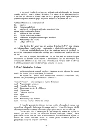 A hierarquia /usr/local está para ser utilizada pelo administrador de sistemas 
quando instala o Linux localmente. Necesssita ficar a salvo de ser sobrescrito quando 
o software do sistema se atualiza. Pode ser usado por programas e por informação 
que são compatível entre um grupo máquinas, pois não se encontram em /usr. 
/usr/local Diretórios da Hierárquia local 
bin arquivos 
doc Documentação local 
etc arquivos de configuração utilizados somente no local 
games Jogos instalados localmente 
lib Biblilotecas para /usr/local 
info Páginas de informação local 
man Hierárquias de páginas de manual para /usr/local 
sbin Administração do sistema 
scr Código fonte local. 
Este diretório deve estar vazio ao terminar de instalar LINUX pela primeira 
vez. Não deve haver exceções regra , exceto quiça os subdiretórios vazios listados. 
O software instalado localmente deve estar localizado dentro de /usr/local, em 
vez de /usr a menos que esteja sendo instalado para reemplantar ou atualizar software 
em /usr. 
Note que o software localizado em / ou em /usr pode ser sobrescrito por 
atualizações do sistema (assim mesmo, é recomendado que as distribuições não 
sobrescrevam informações /etc fora destas circunstâncias). Por esta razão, o software 
local não deve se colocado fora de /usr/local sem uma boa causa. 
5.4.3.12.9 - Subdiretório /usr/man 
Inclui as paginas do manual, detalha a organização das páginas do manual 
através do sistema, devem estar dentro de /usr/man. 
As páginas do manual estão armazenadas <mandir>/<locais>/man [1-9]. 
Faremos uma pequena listagem de <mandir> e <locais> : 
<mandir>/<locais> uma hierarquia de páginas de manual. 
man1 Programas para usuários. 
man2 Chamadas do sistema. 
man3 Subrotinas e funções de bibliloteca. 
man4 Dispositivos. 
man5 Formatos arquivos. 
man6 Jogos. 
man7 Misceláneas. 
man8 Administração do Sistema. 
man9 Funções e variáveis internas do kernel. 
O <mandir> primário do sistema é /usr/man contém informação do manual para 
comandos e informação abaixo dos sistemas de arquivos / e /usr. Obviamente não há 
páginas de manual em / porque não se necessitam para carregar nas emergências. 
Deve-se fazer reserva na estrutura de /usr/man para o suporte de páginas do 
manual que estão escritas em diferentes idiomas (multiplos idiomas). Estas 
providências devem levar em conta o armazenamento e referência destas páginas do 
manual. Os fatores relevantes incluir no idioma (inclue diferenças basedas na 
geografia) e código do conjunto caracteres. 
50 
 