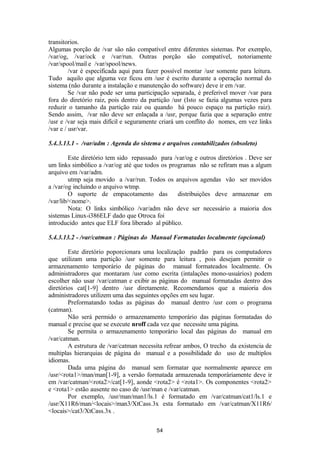 transitorios. 
Algumas porção de /var são não compatível entre diferentes sistemas. Por exemplo, 
/var/og, /var/ock e /var/run. Outras porção são compatível, notoriamente 
/var/spool/mail e /var/spool/news. 
/var é especificada aqui para fazer possível montar /usr somente para leitura. 
Tudo aquilo que alguma vez ficou em /usr é escrito durante a operação normal do 
sistema (não durante a instalação e manutenção do software) deve ir em /var. 
Se /var não pode ser uma participação separada, é preferivel mover /var para 
fora do diretório raiz, pois dentro da partição /usr (Isto se fazia algumas vezes para 
reduzir o tamanho da partição raiz ou quando há pouco espaço na partição raiz). 
Sendo assim, /var não deve ser enlaçada a /usr, porque fazia que a separação entre 
/usr e /var seja mais difícil e seguramente criará um conflito do nomes, em vez links 
/var e / usr/var. 
5.4.3.13.1 - /var/adm : Agenda do sistema e arquivos contabilizados (obsoleto) 
Este diretório tem sido repassado para /var/og e outros diretórios . Deve ser 
um links simbólico a /var/og até que todos os programas não se refiram mas a algum 
arquivo em /var/adm. 
utmp seja movido a /var/run. Todos os arquivos agendas vão ser movidos 
a /var/og incluindo o arquivo wtmp. 
O suporte de empacotamento das distribuições deve armazenar em 
/var/lib/<nome>. 
Nota: O links simbólico /var/adm não deve ser necessário a maioria dos 
sistemas Linux-i386ELF dado que Otroca foi 
introducido antes que ELF fora liberado al público. 
5.4.3.13.2 - /var/catman : Páginas do Manual Formatadas localmente (opcional) 
Este diretório poporcionara uma localização padrão para os computadores 
que utilizam uma partição /usr somente para leitura , pois desejam permitir o 
armazenamento temporário de páginas do manual formateados localmente. Os 
administradores que montaram /usr como escrita (intalações mono-usuários) podem 
escolher não usar /var/catman e exibir as páginas do manual formatadas dentro dos 
diretórios cat[1-9] dentro /usr diretamente. Recomendamos que a maioria dos 
administradores utilizem uma das seguintes opções em seu lugar. 
Preformatando todas as páginas do manual dentro /usr com o programa 
(catman). 
Não será permido o armazenamento temporário das páginas formatadas do 
manual e precise que se execute nroff cada vez que necessite uma página. 
Se permita o armazenamento temporário local das páginas do manual em 
/var/catman. 
A estrutura de /var/catman necessita refrear ambos, O trecho da existencia de 
multiplas hierarquias de página do manual e a possibilidade do uso de multiplos 
idiomas. Dada uma página do manual sem formatar que normalmente aparece em 
/usr/<rota1>/man/man[1-9], a versão formatada armazenada temporáriamente deve ir 
em /var/catman/<rota2>/cat[1-9], aonde <rota2> é <rota1>. Os componentes <rota2> 
e <rota1> estão ausente no caso de /usr/man e /var/catman. 
Por exemplo, /usr/man/man1/ls.1 é formatado em /var/catman/cat1/ls.1 e 
/usr/X11R6/man/<locais>/man3/XtCass.3x esta formatado em /var/catman/X11R6/ 
<locais>/cat3/XtCass.3x . 
54 
 