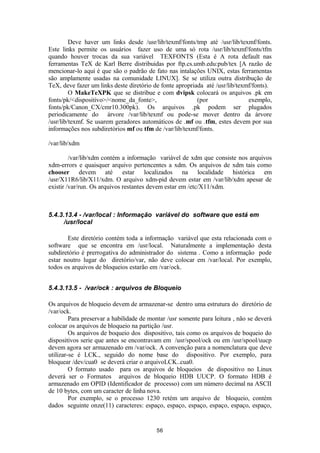 Deve haver um links desde /usr/lib/texmf/fonts/tmp até /usr/lib/texmf/fonts. 
Este links permite os usuários fazer uso de uma só rota /usr/lib/texmf/fonts/tfm 
quando houver trocas da sua variável TEXFONTS (Esta é A rota default nas 
ferramentas TeX de Karl Berre distribuidas por ftp.cs.umb.edu:pub/tex [A razão de 
mencionar-lo aqui é que são o padrão de fato nas intalações UNIX, estas ferramentas 
são amplamente usadas na comunidade LINUX]. Se se utiliza outra distribução de 
TeX, deve fazer um links deste diretório de fonte apropriada até /usr/lib/texmf/fonts). 
O MakeTeXPK que se distribue e com dvipsk colocará os arquivos .pk em 
fonts/pk/<dispositivo>/<nome_da_fonte>, (por exemplo, 
fonts/pk/Canon_CX/cmr10.300pk). Os arquivos .pk podem ser plugados 
periodicamente do árvore /var/lib/texmf ou pode-se mover dentro da árvore 
/usr/lib/texmf. Se usarem geradores automáticos de .mf ou .tfm, estes devem por sua 
informações nos subdiretórios mf ou tfm de /var/lib/texmf/fonts. 
/var/lib/xdm 
/var/lib/xdm contém a informação variável de xdm que consiste nos arquivos 
xdm-errors e quaisquer arquivo pertencentes a xdm. Os arquivos de xdm tais como 
chooser devem até estar localizados na localidade histórica em 
/usr/X11R6/lib/X11/xdm. O arquivo xdm-pid devem estar em /var/lib/xdm apesar de 
existir /var/run. Os arquivos restantes devem estar em /etc/X11/xdm. 
5.4.3.13.4 - /var/local : Informação variável do software que está em 
/usr/local 
Este diretório contém toda a informação variável que esta relacionada com o 
software que se encontra em /usr/local. Naturalmente a implementação desta 
subdiretório é prerrogativa do administrador do sistema . Como a informação pode 
estar noutro lugar do diretório/var, não deve colocar em /var/local. Por exemplo, 
todos os arquivos de bloqueios estarão em /var/ock. 
5.4.3.13.5 - /var/ock : arquivos de Bloqueio 
Os arquivos de bloqueio devem de armazenar-se dentro uma estrutura do diretório de 
/var/ock. 
Para preservar a habilidade de montar /usr somente para leitura , não se deverá 
colocar os arquivos de bloqueio na partição /usr. 
Os arquivos de boqueio dos dispositivo, tais como os arquivos de boqueio do 
dispositivos serie que antes se encontravam em /usr/spool/ock ou em /usr/spool/uucp 
devem agora ser armazenado em /var/ock. A convenção para a nomenclatura que deve 
utilizar-se é LCK., seguido do nome base do dispositivo. Por exemplo, para 
bloquear /dev/cua0 se deverá criar o arquivoLCK..cua0. 
O formato usado para os arquivos de bloqueios de dispositivo no Linux 
deverá ser o Formatos arquivos de bloqueio HDB UUCP. O formato HDB é 
armazenado em OPID (Identificador de processo) com um número decimal na ASCII 
de 10 bytes, com um caracter de linha nova. 
Por exemplo, se o processo 1230 retém um arquivo de bloqueio, contém 
dados seguinte onze(11) caracteres: espaço, espaço, espaço, espaço, espaço, espaço, 
56 
 