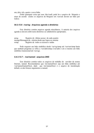 um, dois, três, qautro e nova linha. 
Então quaisquer coisa que usar /dev/cua0, pode ler o arquivo de bloqueio e 
atuar de acordo (todos os arquivos de bloqueio em /var/ock devem ser lidos por 
todos). 
54.3.13.6 - /var/og : Arquivos agenda e diretórios 
Este diretório contém arquivos agenda misceláneos. A maioria dos arquivos 
agenda se devem exibir neste diretórios ou subdiretórios aprópriados. 
astog Registro do último acesso de cada usuário 
mesageMensagem do sistema desde que logou ao sistema 
wtmp Registro de todos os acessos e saídas 
Pode requerer um links simbólico desde /var/og/utmp até /var/run/utmp basta 
que nenhum programa se refira a /var/adm/utmp (/var/adm é em si mesmo um links 
simbólico transicional até /var/og). 
5.4.3.13.7 - /var/named : arquivos DNS 
Este diretório contém todos os arquivos de trabalho do servidor de nomes 
Internet, named. Recomendamos que /etc/named.boot seja um links simbólico até 
/var/named/named.boot, dado que /etc/named.boot é o arquivo de inicialização 
default, se não fornece argumentos a named. 
57 
 