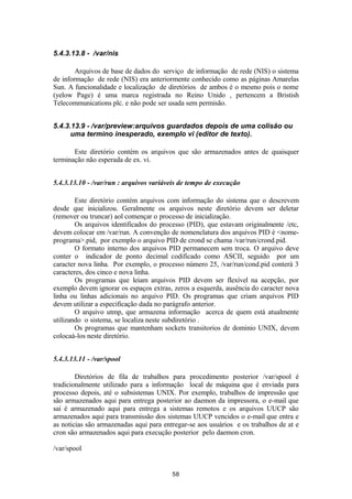 5.4.3.13.8 - /var/nis 
Arquivos de base de dados do serviço de informação de rede (NIS) o sistema 
de informação de rede (NIS) era anteriormente conhecido como as páginas Amarelas 
Sun. A funcionalidade e localização de diretórios de ambos é o mesmo pois o nome 
(yelow Page) é uma marca registrada no Reino Unido , pertencem a Bristish 
Telecommunications plc. e não pode ser usada sem permisão. 
5.4.3.13.9 - /var/preview:arquivos guardados depois de uma colisão ou 
uma termino inesperado, exemplo vi (editor de texto). 
Este diretório contém os arquivos que são armazenados antes de quaisquer 
terminação não esperada de ex. vi. 
5.4.3.13.10 - /var/run : arquivos variáveis de tempo de execução 
Este diretório contém arquivos com informação do sistema que o descrevem 
desde que inicializou. Geralmente os arquivos neste diretório devem ser deletar 
(remover ou truncar) aol començar o processo de inicialização. 
Os arquivos identificados do processo (PID), que estavam originalmente /etc, 
devem colocar em /var/run. A convenção de nomenclatura dos arquivos PID é <nome-programa>. 
pid, por exemplo o arquivo PID de crond se chama /var/run/crond.pid. 
O formato interno dos arquivos PID permanecem sem troca. O arquivo deve 
conter o indicador de ponto decimal codificado como ASCII, seguido por um 
caracter nova linha. Por exemplo, o processo número 25, /var/run/cond.pid conterá 3 
caracteres, dos cinco e nova linha. 
Os programas que leiam arquivos PID devem ser flexível na acepção, por 
exemplo devem ignorar os espaços extras, zeros a esquerda, ausência do caracter nova 
linha ou linhas adicionais no arquivo PID. Os programas que criam arquivos PID 
devem utilizar a especificação dada no parágrafo anterior. 
O arquivo utmp, que armazena informação acerca de quem está atualmente 
utilizando o sistema, se localiza neste subdiretório . 
Os programas que mantenham sockets transitorios de dominio UNIX, devem 
colocaá-los neste diretório. 
5.4.3.13.11 - /var/spool 
Diretórios de fila de trabalhos para procedimento posterior /var/spool é 
tradicionalmente utilizado para a informação local de máquina que é enviada para 
processo depois, até o subsistemas UNIX. Por exemplo, trabalhos de impressão que 
são armazenados aqui para entrega posterior ao daemon da impressora, o e-mail que 
saí é armazenado aqui para entrega a sistemas remotos e os arquivos UUCP são 
armazenados aqui para transmissão dos sistemas UUCP vencidos o e-mail que entra e 
as noticias são armazenadas aqui para entregar-se aos usuários e os trabalhos de at e 
cron são armazenados aqui para execução posterior pelo daemon cron. 
/var/spool 
58 
 