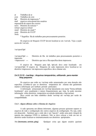 at Trabalhos de at 
cron Trabalhos de cron 
lpd Diretório de impressora * 
mail arquivos caixa-postal dos usuários 
mqueueFila de espera dos correio 
news Diretório de noticias * 
rwhod arquivos rwhod 
smail Diretório de smail * 
uucp Diretório de UUCP 
Nota: 
* Segnifica fila de trabalhos para processamento posterior. 
Os arquivos de bloqueio UUCP devem localizar-se em /var/ock. Veja a seção 
acerca de /var/ock. 
/var/spool/lpd 
/var/spool/lpd --- Diretório de fila de trabalhos para processamento posterior a 
impressão 
<impressora> --- Diretório que tem a fila especifica desta impressora 
O arquivo de bloqueio para lpd, lpd.ock deve estar localizado em 
/var/spool/lpd. O arquivo de bloqueios de cada impressora deve localizar-se no 
diretório<impressora> da impressora especifica e deve chamar ock. 
5.4.3.13.12 - /var/tmp : Arquivos temporários, utilizando para manter 
/tmp pequeno. 
Os arquivos que estão no /var/tmp estão armazenados por uma duração não 
especifica. (Lembre-se que os diretórios temporários do sistema não garantiram 
manter a informação por nenhum período particular). 
A informação armazenada em /var/tmp tipicamente esta numa "forma definida 
localmente", pois usualmente é menos frequentemente que /tmp. Se pode encontar 
informação sobre diretórios temporários na seleção dedicada a /tmp (acima). 
Deve existir um links simbólico desde /usr/tmp até var/tmp por razão de 
compatibilidade. 
5.4.4 - Alguns dilemas sobre o Sistema de Arquivos 
A rede apresenta um dilema intirerante, algumas pessoas quiseram separar os 
arquivos de rede e configuração dos outros arquivos de configuração. Ou seja, estão 
em desacordo . Sentimos que a rede não é um "pacote", senão uma parte integral da 
maioria das máquinas UNIX (e similares). Não se deve colocar a rede em um só 
diretório senão localizar-se sistematicamente nos diretórios aprópriados. 
/bin {hostname, netstat, ping} Qualquer coisa que algum usuário queiram 
59 
 