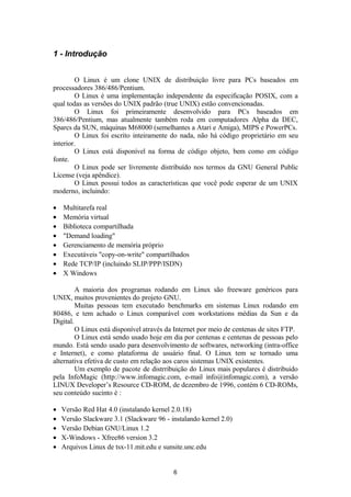 1 - Introdução 
O Linux é um clone UNIX de distribuição livre para PCs baseados em 
processadores 386/486/Pentium. 
O Linux é uma implementação independente da especificação POSIX, com a 
qual todas as versões do UNIX padrão (true UNIX) estão convencionadas. 
O Linux foi primeiramente desenvolvido para PCs baseados em 
386/486/Pentium, mas atualmente também roda em computadores Alpha da DEC, 
Sparcs da SUN, máquinas M68000 (semelhantes a Atari e Amiga), MIPS e PowerPCs. 
O Linux foi escrito inteiramente do nada, não há código proprietário em seu 
interior. 
O Linux está disponível na forma de código objeto, bem como em código 
fonte. 
O Linux pode ser livremente distribuído nos termos da GNU General Public 
License (veja apêndice). 
O Linux possui todos as características que você pode esperar de um UNIX 
moderno, incluindo: 
· Multitarefa real 
· Memória virtual 
· Biblioteca compartilhada 
· "Demand loading" 
· Gerenciamento de memória próprio 
· Executáveis "copy-on-write" compartilhados 
· Rede TCP/IP (incluindo SLIP/PPP/ISDN) 
· X Windows 
A maioria dos programas rodando em Linux são freeware genéricos para 
UNIX, muitos provenientes do projeto GNU. 
Muitas pessoas tem executado benchmarks em sistemas Linux rodando em 
80486, e tem achado o Linux comparável com workstations médias da Sun e da 
Digital. 
O Linux está disponível através da Internet por meio de centenas de sites FTP. 
O Linux está sendo usado hoje em dia por centenas e centenas de pessoas pelo 
mundo. Está sendo usado para desenvolvimento de softwares, networking (intra-office 
e Internet), e como plataforma de usuário final. O Linux tem se tornado uma 
alternativa efetiva de custo em relação aos caros sistemas UNIX existentes. 
Um exemplo de pacote de distrribuição do Linux mais populares é distribuido 
pela InfoMagic (http://www.infomagic.com, e-mail info@infomagic.com), a versão 
LINUX Developer’s Resource CD-ROM, de dezembro de 1996, contém 6 CD-ROMs, 
seu conteúdo sucinto é : 
· Versão Red Hat 4.0 (instalando kernel 2.0.18) 
· Versão Slackware 3.1 (Slackware 96 - instalando kernel 2.0) 
· Versão Debian GNU/Linux 1.2 
· X-Windows - Xfree86 version 3.2 
· Arquivos Linux de tsx-11.mit.edu e sunsite.unc.edu 
6 
 