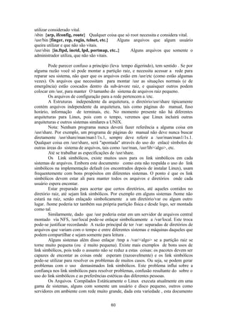 utilizar considerado vital. 
/sbin {arp, ifconfig, route} Qualquer coisa que só root necessita e considera vital. 
/usr/bin {finger, rep, rogin, telnet, etc.} Alguns arquivos que algum usuário 
queira utilizar e que não são vitais. 
/usr/sbin {in.ftpd, inetd, lpd, portmap, etc..} Alguns arquivos que somente o 
administrador utiliza, que não são vitais. 
Pode parecer confuso a princípio (leva tempo digerindo), tem sentido . Se por 
alguma razão você só pode montar a partição raiz, e necessita acessar a rede para 
reparar seu sistema, não quer que os arquivos estão em /usr/etc (como estão algumas 
vezes). Os arquivos que necessitam para montar /usr as situações normais (e de 
emergência) estão coocados dentro da sub-árvore raiz, e quaisquer outros podem 
colocar em /usr, para manter O tamanho do sistema de arquivos raiz pequeno. 
Os arquivos de configuração para a rede pertencem a /etc. 
A Estruturas independente da arquitetura, o diretório/usr/share tipicamente 
contém arquivos independente da arquitetura, tais como páginas do manual, fuso 
horário, informação de terminais, etc. No momento presente não há diferentes 
arquiteturas para Linux, pois com o tempo, veremos que Linux incluirá outras 
arquiteturas e outros sistemas similares a UNIX. 
Nota: Nenhum programa nunca deverá fazer referência a alguma coisa em 
/usr/share. Por exemplo, um programa de páginas do manual não deve nunca buscar 
diretamente /usr/share/man/man1/1s.1, sempre deve referir a /usr/man/man1/1s.1. 
Qualquer coisa em /usr/share, será "apontada" através do uso do enlacé símbolos de 
outras áreas do sistema de arquivos, tais como /usr/man, /usr/lib/<algo>, etc. 
Até se trabalhar as especificações de /usr/share. 
Os Link simbólicos, existe muitos usos para os link simbólicos em cada 
sistemas de arquivos. Embora este documento como esta não respalda o uso do link 
simbólicos na implementação default (os encontrados depois de instalar Linux), usam 
frequentemente com bons propósitos em diferentes sistemas. O ponto é que os link 
simbólicos devem estar ali para manter todos os arquivos e diretórios onde cada 
usuário espera encontar. 
Estar preparado para acertar que certos diretórios, até aqueles contidos no 
diretório raiz, até sejam link simbólicos. Por exemplo em alguns sistemas /home não 
estará na raiz, senão enlaçado simbolicamente a um diretório/var ou algum outro 
lugar. /home poderia ter também sua própria partição física e desde logo, ser montada 
como tal. 
Similarmente, dado que /usr poderia estar em um servidor de arquivos central 
montado vía NFS, /usr/local pode-se enlaçar simbolicamente a /var/local. Este troca 
pode-se justificar recordando A razão principal de ter /var: separadas de diretórios de 
arquivos que variam com o tempo e entre diferentes sistemas e máquinas daqueles que 
podem compartilhar e sejam somente para leitura . 
Alguns sistemas além disso enlaçar /tmp a /var/<algo> se a partição raiz se 
torne muito pequena (ou é muito pequena). Existe mais exemplos de bons usos de 
link simbólicos, pois todo o assunto não se reduz a estas coisas: os pacotes devem ser 
capazes de encontar as coisas onde esperam (razoavelmente) e os link simbólicos 
pode-se utilizar para resolver os problemas de muitos casos. Ou seja, se podem gerar 
problemas com o uso demasimados link simbólicos. Este problema influi sobre a 
confiança nos link simbólicos para resolver problemas, confusão resultante do sobre o 
uso do link simbólicos e as preferências estéticas das diferentes pessoas. 
Os Arquivos Compilados Estáticamente o Linux executa atualmente em uma 
gama de sistemas, alguns com somente um usuário e disco pequeno, outros como 
servidores em ambiente com rede muito grande, dada esta variedade , esta documento 
60 
 