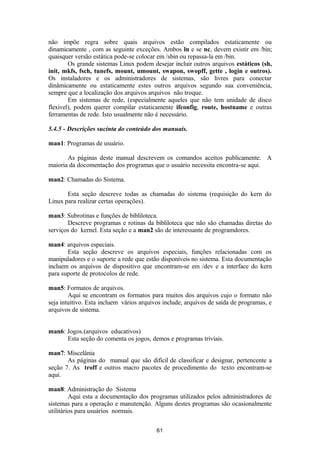 não impõe regra sobre quais arquivos estão compilados estaticamente ou 
dinamicamente , com as seguinte exceções. Ambos ln e se nc, devem existir em /bin; 
quaisquer versão estática pode-se colocar em /sbin ou repassa-la em /bin. 
Os grande sistemas Linux podem desejar incluir outros arquivos estáticos (sh, 
init, mkfs, fsch, tunefs, mount, umount, swapon, swopff, gette , login e outros). 
Os instaladores e os administradores de sistemas, são livres para conectar 
dinâmicamente ou estaticamente estes outros arquivos segundo sua conveniência, 
sempre que a localização dos arquivos arquivos não troque. 
Em sistemas de rede, (especialmente aqueles que não tem unidade de disco 
flexivel), podem querer compilar estaticamente ifconfig, route, hostname e outras 
ferramentas de rede. Isto usualmente não é necessário. 
5.4.5 - Descrições sucinta do conteúdo dos manuais. 
man1: Programas de usuário. 
As páginas deste manual descrevem os comandos aceitos publicamente. A 
maioria da docomentação dos programas que o usuário necessita encontra-se aqui. 
man2: Chamadas do Sistema. 
Esta seção descreve todas as chamadas do sistema (requisição do kern do 
Linux para realizar certas operações). 
man3: Subrotinas e funções de bibliloteca. 
Descreve programas e rotinas da bibliloteca que não são chamadas diretas do 
serviços do kernel. Esta seção e a man2 são de interessante de programdores. 
man4: arquivos especiais. 
Esta seção descreve os arquivos especiais, funções relacionadas com os 
manipuladores e o suporte a rede que estão disponíveis no sistema. Esta documentação 
incluem os arquivos de dispositivo que encontram-se em /dev e a interface do kern 
para suporte de protocolos de rede. 
man5: Formatos de arquivos. 
Aqui se encontram os formatos para muitos dos arquivos cujo o formato não 
seja intuitivo. Esta incluem vários arquivos include, arquivos de saída de programas, e 
arquivos de sistema. 
man6: Jogos.(arquivos educativos) 
Esta seção do comenta os jogos, demos e programas triviais. 
man7: Miscelânia 
As páginas do manual que são difícil de classificar e designar, pertencente a 
seção 7. As troff e outros macro pacotes de procedimento do texto encontram-se 
aqui. 
man8: Administração do Sistema 
Aqui esta a documentação dos programas utilizados pelos administradores de 
sistemas para a operação e manutenção. Alguns destes programas são ocasionalmente 
utilitários para usuários normais. 
61 
 