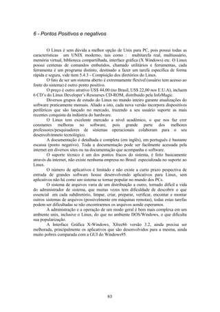 6 - Pontos Positivos e negativos 
O Linux é sem dúvida a melhor opção de Unix para PC, pois possui todas as 
características um UNIX moderno, tais como : multitarefa real, multiusuário, 
memória virtual, biblioteca compartilhada, interface gráfica (X Windows) etc. O Linux 
possui centenas de comandos embutidos, chamado utilitários e ferramentas, cada 
ferramenta é um programa distinto, destinado a fazer um tarefa específica de forma 
rápida e segura, vide item 5.4.3 - Compisição dos diretórios do Linux. 
O fato de ser um sistema aberto é extremamente flexível (usuário tem acesso ao 
fonte do sistema) é outro ponto positivo. 
O preço é outro atrativo US$ 44,00 (no Brasil, US$ 22,00 nos E.U.A), incluem 
6 CD’s do Linux Developer’s Resourses CD-ROM, distribuido pela InfoMagic. 
Diversos grupos de estudo do Linux no mundo inteiro garante atualizações do 
software praticamente mensais. Aliado a isto, cada nova versão incorpora dispositivos 
perífericos que são lançado no mercado, trazendo a seu usuário suporte as mais 
recentes conquista da indústria do hardware. 
O Linux tem excelente mercado a nível acadêmico, o que nos faz crer 
constantes melhoras no software, pois grande parte dos melhores 
professores/pesquisadores de sistemas operacionais colaboram para o seu 
desenvolvimneto tecnológico. 
A documentação é detalhada e completa (em inglês), em português é bastante 
escassa (ponto negativo). Toda a documentação pode ser facilmente acessada pela 
internet em diversos sites ou na documentação que acompanha o software. 
O suporte técnico é um dos pontos fracos do sistema, é feito basicamente 
através da internet, não existe nenhuma empresa no Brasil especializada no suporte ao 
Linux. 
O número de aplicativos é limitado e não existe a curto prazo pespectiva de 
entrada de grandes software house desenvolvendo aplicativos para Linux, sem 
aplicativos não há como um sistema se tornar popular no mundo dos PCs. 
O sistema de arquivos varia de um distribuição a outro, tornado difícil a vida 
do administrador de sistema, que muitas vezes tem dificuldade de descobrir o que 
essencial em cada subdiretório, limpar, criar, preparar, verificar, encontar e montar 
outros sistemas de arquivos (possívelmente em máquinas remotas), todas estas tarefas 
podem ser dificultadas se não encontrarmos os arquivos aonde esperamos. 
A administração e a operação de um modo geral é bem mais complexa em um 
ambiente unix, inclusive o Linux, do que no ambiente DOS/Windows, o que dificulta 
sua popularização. 
A Interface Gráfica X-Windows, Xfree86 versão 3.2, ainda precisa ser 
melhorada, principalmente os aplicativos que são desenvolvidos para a mesma, ainda 
muito pobres comparada com a GUI do Windows95. 
63 
 