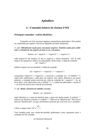 Apêndices 
A - Comandos básicos do sistema UNIX 
Principais comandos - ordem albabética 
Comandos em Unix possuem algumas características particulares. Eles podem 
ser controlados por opções e devem ser digitados em letras minúsculas. 
1 - cat : Oficialmente usado para concatenar arquivos. Também usado para exibir 
todo o conteúdo de um arquivo de uma só vez, sem pausa. 
Sintaxe: cat < arquivo1 > < arquivo2 >... < arquivo n >, 
onde (arquivo1) até (arquivo n) são os arquivos a serem mostrados. "cat" lê cada 
arquivo em sequencia e exibe-o na saída padrão. Deste modo , a linha de comando: 
cat < arquivo > 
exibirá o arquivo em seu terminal; e a linha de comando : 
cat < arquivo1 > < arquivo2 > > < arquivo3 > 
concatenará "arquivo1" e "arquivo2", e escreverá o resultado em . O símbolo ">", 
usado para redirecionar a saída para um arquivo, tem caráter destrutivo; em outras 
palavras, o comando acima escreverá por cima do conteúdo de < arquivo3 >. Se, ao 
invés disto, você redirecionar com o símbolo ">>", a saída será adicionada a <arquivo3 
>, ao invés de escrever por cima de seu conteúdo. 
2 - cd : Muda o diretório de trabalho corrente. 
Sintaxe : cd < diretório > 
onde (diretório) é o nome do diretório para o qual você deseja mudar. O símbolo "." 
refere-se ao diretório corrente e o símbolo ".." refere-se ao "diretório-pai". Para mover 
para um "diretório-pai", ou seja, um diretório acima do que você está, use o comando : 
cd .. 
( Note o espaço entre "cd" e ".." ) 
Você também pode usar nomes-de-caminho (pathnames) como argumento para o 
comando cd. Por exemplo : 
cd /diretorio1/diretorio2 
65 
 
