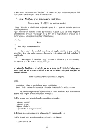 o posicionará diretamente em "diretório2". O uso de "cd" sem nenhum argumento fará 
com que você retorne para o seu "home-directory" . 
3 - chgrp : Modifica o grupo de um arquivo ou diretório. 
Sintaxe: chgrp [-f] [-h] [-R] gid nome-do-arquivo 
"chgrp" modifica o identificador de grupo ("group ID" , gid) dos arquivos passados 
como argumentos. 
"gid" pode ser um número decimal especificando o group id, ou um nome de grupo 
encontrado no arquivo "/etc/group". Você deve ser o proprietário do arquivo, ou o 
super-usuário, para que possa utilizar este comando. 
Opções 
Saída 
-f 
Esta opção não reporta erros 
-h 
Se o arquivo for um link simbólico, esta opção modifica o grupo do link 
simbólico. Sem esta opção, o grupo do arquivo referenciado pelo link simbólico é 
modificado. 
- R 
Esta opção é recursiva."chgrp" percorre o diretório e os subdiretórios, 
modificando o GID à medida em que prossegue. 
4 - chmod : Modifica as permissões de um arquivo ou diretório.Você deve ser o 
proprietário de um arquivo ou diretório, ou ter acesso ao root, para modificar as 
suas permissões. 
Sintaxe : chmod permissões nome_do_arquivo 
onde : 
permissões - indica as permissões a serem modificadas; 
nome - indica o nome do arquivo ou diretório cujas permissões serão afetadas. 
As permissões podem ser especificadas de várias maneiras. Aqui está uma das 
formas mais simples de realizarmos esta operação : 
1- Use uma ou mais letras indicando os usuários envolvidos: 
. u (para o usuário) 
. g (para o grupo) 
. o (para "outros") 
. a (para todas as categorias acima) 
2- Indique se as permissões serão adicionadas (+) ou removidas (-). 
3- Use uma ou mais letras indicando as permissões envolvidas : 
. r (para "read") (ler) 
66 
 