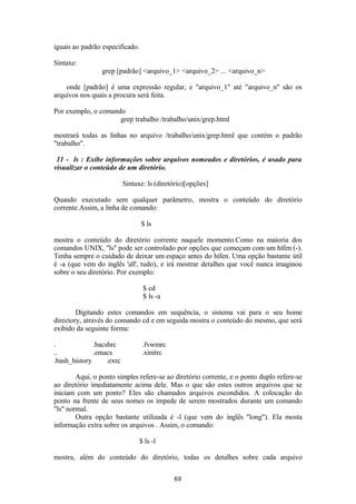 iguais ao padrão especificado. 
Sintaxe: 
grep [padrão] <arquivo_1> <arquivo_2> ... <arquivo_n> 
onde [padrão] é uma expressão regular, e "arquivo_1" até "arquivo_n" são os 
arquivos nos quais a procura será feita. 
Por exemplo, o comando 
grep trabalho /trabalho/unix/grep.html 
mostrará todas as linhas no arquivo /trabalho/unix/grep.html que contém o padrão 
"trabalho". 
11 - ls : Exibe informações sobre arquivos nomeados e diretórios, é usado para 
visualizar o conteúdo de um diretório. 
Sintaxe: ls (diretório)[opções] 
Quando executado sem qualquer parâmetro, mostra o conteúdo do diretório 
corrente.Assim, a linha de comando: 
$ ls 
mostra o conteúdo do diretório corrente naquele momento.Como na maioria dos 
comandos UNIX, "ls" pode ser controlado por opções que começam com um hífen (-). 
Tenha sempre o cuidado de deixar um espaço antes do hífen. Uma opção bastante útil 
é -a (que vem do inglês 'all', tudo), e irá mostrar detalhes que você nunca imaginou 
sobre o seu diretório. Por exemplo: 
$ cd 
$ ls -a 
Digitando estes comandos em sequência, o sistema vai para o seu home 
directory, através do comando cd e em seguida mostra o conteúdo do mesmo, que será 
exibido da seguinte forma: 
. .bacshrc .fvwmrc 
.. .emacs .xinitrc 
.bash_history .exrc 
Aqui, o ponto simples refere-se ao diretório corrente, e o ponto duplo refere-se 
ao diretório imediatamente acima dele. Mas o que são estes outros arquivos que se 
iniciam com um ponto? Eles são chamados arquivos escondidos. A colocação do 
ponto na frente de seus nomes os impede de serem mostrados durante um comando 
"ls" normal. 
Outra opção bastante utilizada é -l (que vem do inglês "long"). Ela mosta 
informação extra sobre os arquivos . Assim, o comando: 
$ ls -l 
mostra, além do conteúdo do diretório, todas os detalhes sobre cada arquivo 
69 
 