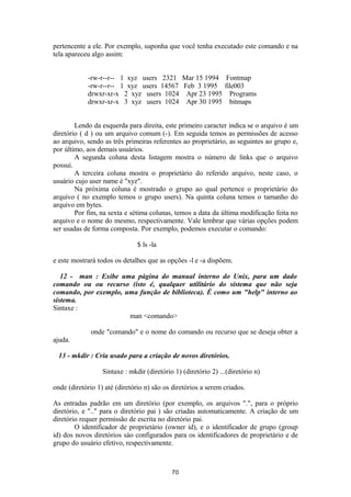 pertencente a ele. Por exemplo, suponha que você tenha executado este comando e na 
tela apareceu algo assim: 
-rw-r--r-- 1 xyz users 2321 Mar 15 1994 Fontmap 
-rw-r--r-- 1 xyz users 14567 Feb 3 1995 file003 
drwxr-xr-x 2 xyz users 1024 Apr 23 1995 Programs 
drwxr-xr-x 3 xyz users 1024 Apr 30 1995 bitmaps 
Lendo da esquerda para direita, este primeiro caracter indica se o arquivo é um 
diretório ( d ) ou um arquivo comum (-). Em seguida temos as permissões de acesso 
ao arquivo, sendo as três primeiras referentes ao proprietário, as seguintes ao grupo e, 
por último, aos demais usuários. 
A segunda coluna desta listagem mostra o número de links que o arquivo 
possui. 
A terceira coluna mostra o proprietário do referido arquivo, neste caso, o 
usuário cujo user name é "xyz". 
Na próxima coluna é mostrado o grupo ao qual pertence o proprietário do 
arquivo ( no exemplo temos o grupo users). Na quinta coluna temos o tamanho do 
arquivo em bytes. 
Por fim, na sexta e sétima colunas, temos a data da última modificação feita no 
arquivo e o nome do mesmo, respectivamente. Vale lembrar que várias opções podem 
ser usadas de forma composta. Por exemplo, podemos executar o comando: 
$ ls -la 
e este mostrará todos os detalhes que as opções -l e -a dispõem. 
12 - man : Exibe uma página do manual interno do Unix, para um dado 
comando ou ou recurso (isto é, qualquer utilitário do sistema que não seja 
comando, por exemplo, uma função de biblioteca). É como um "help" interno ao 
sistema. 
Sintaxe : 
man <comando> 
onde "comando" e o nome do comando ou recurso que se deseja obter a 
ajuda. 
13 - mkdir : Cria usado para a criação de novos diretórios. 
Sintaxe : mkdir (diretório 1) (diretório 2) ...(diretório n) 
onde (diretório 1) até (diretório n) são os diretórios a serem criados. 
As entradas padrão em um diretório (por exemplo, os arquivos ".", para o próprio 
diretório, e ".." para o diretório pai ) são criadas automaticamente. A criação de um 
diretório requer permissão de escrita no diretório pai. 
O identificador de proprietário (owner id), e o identificador de grupo (group 
id) dos novos diretórios sáo configurados para os identificadores de proprietário e de 
grupo do usuário efetivo, respectivamente. 
70 
 