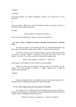 * Opções: 
-m (mode) 
Esta opção permite aos usuários especificar o modo a ser usado para os novos 
diretórios. 
-p 
Com esta opção, mkdir cria o nome do diretório através da criação de todos os 
diretórios-pai não existentes primeiro. 
Exemplo: 
mkdir -p diretório 1/diretório 2/diretório 3 
cria a estrutura de subdiretórios "diretório 1/diretório 2/diretório 3". 
14 - more : Exibe o conteúdo de arquivos nomeados, fazendo pausas a cada tela 
cheia. 
Ele exibe um arquivo, uma tela cheia de cada vez, fazendo normalmente uma 
pausa após cada tela cheia, quando exibe "--More-- " na parte de baixo da tela. 
Ao teclar-se (Enter), more irá exibir uma linha a mais; ele exibe outra tela cheia 
ao teclar-se o caracter "espaço". O caracter "b" faz com que "more" exiba a tela 
anterior. O caracter "q" provoca a parada de execução do comando more. 
Sintaxe: more (arquivo 1) (arquivo 2) ... (arquivo n) 
onde (arquivo 1) até (arquivo n) são os arquivos a serem exibidos. 
Pode-se procurar por uma palavra (ou uma cadeia de caracteres) em um 
arquivo. Para isso, pressione o caracter "/", digite a palavra (ou a cadeia de 
caracteres),e tecle (Enter). 
* Opções: 
-c 
Limpa a tela antes de exibir o conteúdo do arquivo. Esta opção é ignorada se o 
terminal não tem a abilidade para limpar até o final de uma linha. 
15 - mv : Move arquivos para um outro arquivo ou diretório. 
O comando "mv" é utilizado para mover arquivo(s) para outro arquivo ou 
diretório. Este comando faz o equivalente a uma cópia seguida pela deleção do arquivo 
original. Pode ser usado para renomear arquivos. 
Sintaxe: mv (arquivo 1) (arquivo 2) ... (arquivo n) (destino) 
71 
 