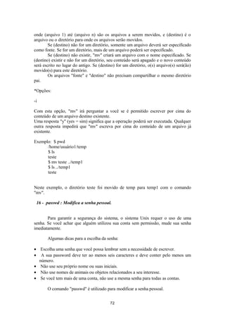 onde (arquivo 1) até (arquivo n) são os arquivos a serem movidos, e (destino) é o 
arquivo ou o diretório para onde os arquivos serão movidos. 
Se (destino) não for um diretório, somente um arquivo deverá ser especificado 
como fonte. Se for um diretório, mais de um arquivo poderá ser especificado. 
Se (destino) não existir, "mv" criará um arquivo com o nome especificado. Se 
(destino) existir e não for um diretório, seu conteúdo será apagado e o novo conteúdo 
será escrito no lugar do antigo. Se (destino) for um diretório, o(s) arquivo(s) será(ão) 
movido(s) para este diretório. 
Os arquivos "fonte" e "destino" não precisam compartilhar o mesmo diretório 
pai. 
*Opções: 
-i 
Com esta opção, "mv" irá perguntar a você se é permitido escrever por cima do 
conteúdo de um arquivo destino existente. 
Uma resposta "y" (yes = sim) significa que a operação poderá ser executada. Qualquer 
outra resposta impedirá que "mv" escreva por cima do conteúdo de um arquivo já 
existente. 
Exemplo: $ pwd 
/home/usuário1/temp 
$ ls 
teste 
$ mv teste ../temp1 
$ ls ../temp1 
teste 
Neste exemplo, o diretório teste foi movido de temp para temp1 com o comando 
"mv". 
16 - passwd : Modifica a senha pessoal. 
Para garantir a segurança do sistema, o sistema Unix requer o uso de uma 
senha. Se você achar que alguém utilizou sua conta sem permissão, mude sua senha 
imediatamente. 
Algumas dicas para a escolha da senha: 
· Escolha uma senha que você possa lembrar sem a necessidade de escrever. 
· A sua password deve ter ao menos seis caracteres e deve conter pelo menos um 
número. 
· Não use seu próprio nome ou suas iniciais. 
· Não use nomes de animais ou objetos relacionados a seu interesse. 
· Se você tem mais de uma conta, não use a mesma senha para todas as contas. 
O comando "passwd" é utilizado para modificar a senha pessoal. 
72 
 