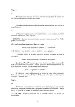*Opções: 
-f 
Remove todos os arquivos (mesmo se estiverem com proteção de escrita) em 
um diretório sem pedir confirmação do usuário. 
-i 
Esta opção pedirá uma confirmação do usuário antes de apagar o(s) arquivo(s) 
especificado(s). 
-r 
Opcão recursiva para remover um diretório e todo o seu conteúdo, incluindo 
quaisquer subdiretórios e seus arquivos. 
-> CUIDADO : diretórios e seus conteúdos removidos com o comando "rm -r" não 
podem ser recuperados. 
19 - rmdir : é utilizado para apaga diretórios vazios. 
Sintaxe: rmdir (diretório 1) (diretório 2) ... (diretório n) 
onde (diretório 1) até (diretório n) são os diretórios a serem apagados. 
O comando "rmdir" se recusa a apagar um diretório inexistente, exibindo a 
mensagem: 
rmdir : (nome-do-diretório) : No such file or directory 
Quando usar "rmdir", lembre-se que o seu diretório de trabalho corrente não 
pode estar contido no(s) diretório(s) a ser(em) apagado(s). Se você tentar remover seu 
próprio diretório corrente, será exibida a seguinte mensagem: 
rmdir : . : Operation not permited 
Se o diretório o qual você deseja remover não estiver vazio, utilize o comando 
"cd" para acessar os arquivos dentro do diretório, e então remova estes arquivos 
utilizando o comando "rm". 
Opções: 
-p 
Permite aos usuários remover o diretório e seu diretório pai, o qual se torna 
vazio. Uma mensagem será exibida na saída padrão informando se o caminho ("path") 
inteiro foi removido ou se parte do caminho persiste por algum motivo. 
-> CUIDADO : diretórios removidos com o comando "rmdir" não podem ser 
recuperados! 
74 
 
