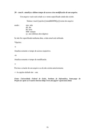 20 - touch : atualiza o último tempo de acesso e/ou modificacão de um arquivo. 
Um arquivo vazio será criado se o nome especificado ainda não existir. 
Sintaxe: touch [opcões] [mmddhhMM[yy]] nome-do-arquivo 
sendo : mm mês 
dd dia 
hh hora 
MM minuto 
yy ano (últimos dois dígitos) 
Se não for especificada nenhuma data, a data atual será utilizada. 
*Opcões: 
-a 
Atualiza somente o tempo de acesso respectivo. 
-m 
Atualiza somente o tempo de modificacão. 
-c 
Previne a criacão de um arquivo se ele não existia anteriormente. 
-> As opções default são : -am. 
Fonte: Universidade Federal de Goiás, Instituto de Informática, home-page do 
Projeto de Apoio ao Usuário Internet (http://www.dei.ufg.br/~apoio/unix.html) 
75 
 