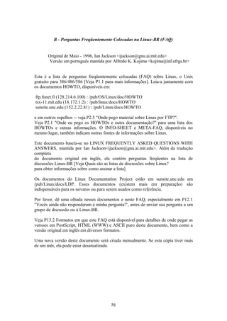 B - Perguntas Freqüentemente Colocadas na Linux-BR (FAQ) 
Original de Maio - 1996, Ian Jackson <ijackson@gnu.ai.mit.edu> 
Versão em português mantida por Alfredo K. Kojima <kojima@inf.ufrgs.br> 
Esta é a lista de perguntas freqüentemente colocadas (FAQ) sobre Linux, o Unix 
gratuito para 386/486/586 [Veja P1.1 para mais informações]. Leia-a juntamente com 
os documentos HOWTO, disponíveis em: 
ftp.funet.fi (128.214.6.100) : /pub/OS/Linux/doc/HOWTO 
tsx-11.mit.edu (18.172.1.2) : /pub/linux/docs/HOWTO 
sunsite.unc.edu (152.2.22.81) : /pub/Linux/docs/HOWTO 
e em outros espelhos -- veja P2.5 "Onde pego material sobre Linux por FTP?". 
Veja P2.1 "Onde eu pego os HOWTOs e outra documentação?" para uma lista dos 
HOWTOs e outras informações. O INFO-SHEET e META-FAQ, disponíveis no 
mesmo lugar, também indicam outras fontes de informações sobre Linux. 
Este documento baseia-se no LINUX FREQUENTLY ASKED QUESTIONS WITH 
ANSWERS, mantida por Ian Jackson<ijackson@gnu.ai.mit.edu>. Além da tradução 
completa 
do documento original em inglês, ela contém perguntas freqüentes na lista de 
discussões Linux-BR [Veja Quais são as listas de discussões sobre Linux? 
para obter informações sobre como assinar a lista] 
Os documentos do Linux Documentation Project estão em sunsite.unc.edu em 
/pub/Linux/docs/LDP. Esses documentos (existem mais em preparação) são 
indispensáveis para os novatos ou para serem usados como referência. 
Por favor, dê uma olhada nesses documentos e neste FAQ, especialmente em P12.1 
"Vocês ainda não responderam à minha pergunta!", antes de enviar sua pergunta a um 
grupo de discussão ou à Linux-BR. 
Veja P13.2 Formatos em que este FAQ está disponível para detalhes de onde pegar as 
versoes em PostScript, HTML (WWW) e ASCII puro deste documento, bem como a 
versão original em inglês em diversos formatos. 
Uma nova versão deste documento será criada mensalmente. Se esta cópia tiver mais 
de um mês, ela pode estar desatualizada. 
76 
 
