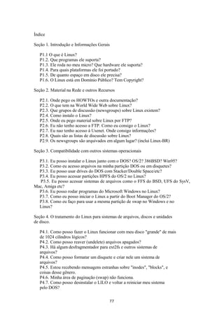 Índice 
Seção 1. Introdução e Informações Gerais 
P1.1 O que é Linux? 
P1.2. Que programas ele suporta? 
P1.3. Ele roda no meu micro? Que hardware ele suporta? 
P1.4. Para quais plataformas ele foi portado? 
P1.5. De quanto espaço em disco ele precisa? 
P1.6. O Linux está em Domínio Público? Tem Copyright? 
Seção 2. Material na Rede e outros Recursos 
P2.1. Onde pego os HOWTOs e outra documentação? 
P2.2. O que tem na World Wide Web sobre Linux? 
P2.3. Que grupos de discussão (newsgroups) sobre Linux existem? 
P2.4. Como instalo o Linux? 
P2.5. Onde eu pego material sobre Linux por FTP? 
P2.6. Eu não tenho acesso a FTP. Como eu consigo o Linux? 
P2.7. Eu nao tenho acesso à Usenet. Onde consigo informações? 
P2.8. Quais são as listas de discussão sobre Linux? 
P2.9. Os newsgroups são arquivados em algum lugar? (inclui Linux-BR) 
Seção 3. Compatibilidade com outros sistemas operacionais 
P3.1. Eu posso instalar o Linux junto com o DOS? OS/2? 386BSD? Win95? 
P3.2. Como eu acesso arquivos na minha partição DOS ou em disquetes? 
P3.3. Eu posso usar drives do DOS com Stacker/Double Space/etc? 
P3.4. Eu posso acessar partições HPFS do OS/2 no Linux? 
P3.5. Eu posso acessar sistemas de arquivos como o FFS do BSD, UFS do SysV, 
Mac, Amiga etc? 
P3.6. Eu posso rodar programas do Microsoft Windows no Linux? 
P3.7. Como eu posso iniciar o Linux a partir do Boot Manager do OS/2? 
P3.8. Como eu faço para usar a mesma partição de swap no Windows e no 
Linux? 
Seção 4. O tratamento do Linux para sistemas de arquivos, discos e unidades 
de disco. 
P4.1. Como posso fazer o Linux funcionar com meu disco "grande" de mais 
de 1024 cilindros lógicos? 
P4.2. Como posso reaver (undelete) arquivos apagados? 
P4.3. Há algum desfragmentador para ext2fs e outros sistemas de 
arquivos? 
P4.4. Como posso formatar um disquete e criar nele um sistema de 
arquivos? 
P4.5. Estou recebendo mensagens estranhas sobre "inodes", "blocks", e 
coisas desse gênero. 
P4.6. Minha área de paginação (swap) não funciona. 
P4.7. Como posso desinstalar o LILO e voltar a reiniciar meu sistema 
pelo DOS? 
77 
 