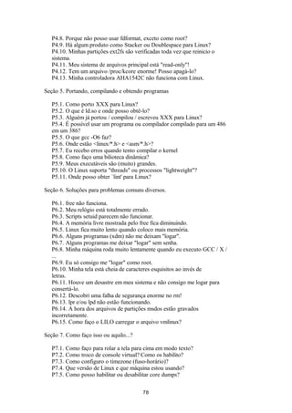 P4.8. Porque não posso usar fdformat, exceto como root? 
P4.9. Há algum produto como Stacker ou Doublespace para Linux? 
P4.10. Minhas partições ext2fs são verificadas toda vez que reinicio o 
sistema. 
P4.11. Meu sistema de arquivos principal está "read-only"! 
P4.12. Tem um arquivo /proc/kcore enorme! Posso apagá-lo? 
P4.13. Minha controladora AHA1542C não funciona com Linux. 
Seção 5. Portando, compilando e obtendo programas 
P5.1. Como porto XXX para Linux? 
P5.2. O que é ld.so e onde posso obtê-lo? 
P5.3. Alguém já portou / compilou / escreveu XXX para Linux? 
P5.4. É possível usar um programa ou compilador compilado para um 486 
em um 386? 
P5.5. O que gcc -O6 faz? 
P5.6. Onde estão <linux/*.h> e <asm/*.h>? 
P5.7. Eu recebo erros quando tento compilar o kernel 
P5.8. Como faço uma bilioteca dinâmica? 
P5.9. Meus executáveis são (muito) grandes. 
P5.10. O Linux suporta "threads" ou processos "lightweight"? 
P5.11. Onde posso obter `lint' para Linux? 
Seção 6. Soluções para problemas comuns diversos. 
P6.1. free não funciona. 
P6.2. Meu relógio está totalmente errado. 
P6.3. Scripts setuid parecem não funcionar. 
P6.4. A memória livre mostrada pelo free fica diminuindo. 
P6.5. Linux fica muito lento quando coloco mais memória. 
P6.6. Alguns programas (xdm) não me deixam "logar". 
P6.7. Alguns programas me deixar "logar" sem senha. 
P6.8. Minha máquina roda muito lentamente quando eu executo GCC / X / 
... 
P6.9. Eu só consigo me "logar" como root. 
P6.10. Minha tela está cheia de caracteres esquisitos ao invés de 
letras. 
P6.11. Houve um desastre em meu sistema e não consigo me logar para 
consertá-lo. 
P6.12. Descobri uma falha de segurança enorme no rm! 
P6.13. lpr e/ou lpd não estão funcionando. 
P6.14. A hora dos arquivos de partições msdos estão gravados 
incorretamente. 
P6.15. Como faço o LILO carregar o arquivo vmlinux? 
Seção 7. Como faço isso ou aquilo...? 
P7.1. Como faço para rolar a tela para cima em modo texto? 
P7.2. Como troco de console virtual? Como os habilito? 
P7.3. Como configuro o timezone (fuso-horário)? 
P7.4. Que versão de Linux e que máquina estou usando? 
P7.5. Como posso habilitar ou desabilitar core dumps? 
78 
 
