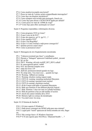 P7.6. Como atualizo/recompilo meu kernel? 
P7.7. Posso ter mais de 3 portas seriais compartilhando interrupções? 
P7.8. Como faço um disquete inicializável? 
P7.9. Como remapeio meu teclado para português, francês etc. 
P7.10. Como faço para deixar o NUM LOCK ligado por default? 
P7.11. Como posso ter mais de 128Mb de swap? 
P7.12* Como faço para obter acentuação no Linux? 
Seção 8. Perguntas respondidas e informações diversas. 
P8.1. Como programo XYZ no Linux? 
P8.2. O que é esse tal de ELF? 
P8.3. O que são arquivos .gz? E .tgz? E ...? 
P8.4. O que significa VFS? 
P8.5. O que é um BogoMip? 
P8.6. O que é o Linux Journal e onde posso consegui-lo? 
P8.7. Quantas pessoas usam Linux? 
P8.8. Como se pronuncia Linux? 
Seção 9. Mensagens de erro freqüentemente encontradas 
P9.1. "Unknown terminal type linux" e semelhantes 
P9.2. Durante a "linkagem" aparecem Undefined symbol _mcount 
P9.3. lp1 on fire 
P9.4. INET: Warning: old style ioctl(IP_SET_DEV) called! 
P9.5. ld: unrecognized option '-m486' 
P9.6. GCC diz Internal compiler error 
P9.7. make diz Error 139 
P9.8. shell-init: permission denied quando me logo. 
P9.9. No utmp entry. You must exec ... quando me logo. 
P9.10. Warning - bdflush not running 
P9.11. Warning: obsolete routing request made. 
P9.12. EXT2-fs: warning: mounting unchecked filesystem 
P9.13. EXT2-fs warning: maximal count reached 
P9.14. EXT2-fs warning: checktime reached 
P9.15. df diz Cannot read table of mounted filesystems 
P9.16. fdisk says Partition X has different physical /logical... 
P9.17. fdisk: Partition 1 does not start on cylinder boundary 
P9.18. fdisk diz partition n has an odd number of sectors 
P9.19. mtools diz cannot initialise drive XYZ 
P9.20. Memory tight no começo da inicialização 
P9.21. You don't exist. Go away. 
Seção 10. O Sistema de Janelas X 
P10.1. O Linux suporta X Windows? 
P10.2. Onde posso conseguir um XF86Config para meu sistema? 
P10.3. Logins pelo "xterm" aparecem de forma estranha em who, finger 
etc. 
P10.4. Não consigo fazer o X Windows funcionar 
P10.5* O X tem suporte para TGUI9xxx / Diamond Stealth / ... ? 
79 
 