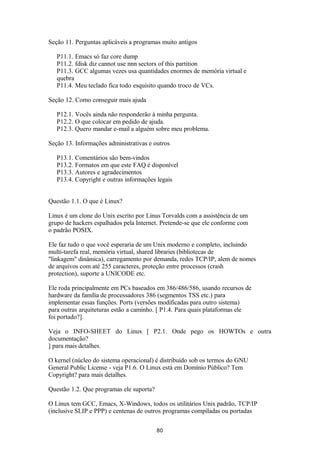 Seção 11. Perguntas aplicáveis a programas muito antigos 
P11.1. Emacs só faz core dump 
P11.2. fdisk diz cannot use nnn sectors of this partition 
P11.3. GCC algumas vezes usa quantidades enormes de memória virtual e 
quebra 
P11.4. Meu teclado fica todo esquisito quando troco de VCs. 
Seção 12. Como conseguir mais ajuda 
P12.1. Vocês ainda não responderão à minha pergunta. 
P12.2. O que colocar em pedido de ajuda. 
P12.3. Quero mandar e-mail a alguém sobre meu problema. 
Seção 13. Informações administrativas e outros 
P13.1. Comentários são bem-vindos 
P13.2. Formatos em que este FAQ é disponível 
P13.3. Autores e agradecimentos 
P13.4. Copyright e outras informações legais 
Questão 1.1. O que é Linux? 
Linux é um clone do Unix escrito por Linus Torvalds com a assistência de um 
grupo de hackers espalhados pela Internet. Pretende-se que ele conforme com 
o padrão POSIX. 
Ele faz tudo o que você esperaria de um Unix moderno e completo, incluindo 
multi-tarefa real, memória virtual, shared libraries (bibliotecas de 
"linkagem" dinâmica), carregamento por demanda, redes TCP/IP, alem de nomes 
de arquivos com até 255 caracteres, proteção entre processos (crash 
protection), suporte a UNICODE etc. 
Ele roda principalmente em PCs baseados em 386/486/586, usando recursos de 
hardware da família de processadores 386 (segmentos TSS etc.) para 
implementar essas funções. Ports (versões modificadas para outro sistema) 
para outras arquiteturas estão a caminho. [ P1.4. Para quais plataformas ele 
foi portado?]. 
Veja o INFO-SHEET do Linux [ P2.1. Onde pego os HOWTOs e outra 
documentação? 
] para mais detalhes. 
O kernel (núcleo do sistema operacional) é distribuído sob os termos do GNU 
General Public License - veja P1.6. O Linux está em Domínio Público? Tem 
Copyright? para mais detalhes. 
Questão 1.2. Que programas ele suporta? 
O Linux tem GCC, Emacs, X-Windows, todos os utilitários Unix padrão, TCP/IP 
(inclusive SLIP e PPP) e centenas de outros programas compiladas ou portadas 
80 
 
